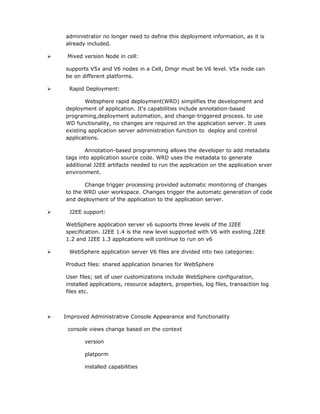 administrator no longer need to define this deployment information, as it is
    already included.

    Mixed version Node in cell:

    supports V5x and V6 nodes in a Cell, Dmgr must be V6 level. V5x node can
    be on different platforms.

     Rapid Deployment:

            Websphere rapid deployment(WRD) simplifies the development and
    deployment of application. It's capabilities include annotation-based
    programing,deployment automation, and change-triggered process. to use
    WD functionality, no changes are required on the application server. It uses
    existing application server administration function to deploy and control
    applications.

            Annotation-based programming allows the developer to add metadata
    tags into application source code. WRD uses the metadata to generate
    additional J2EE artifacts needed to run the application on the application srver
    environment.

           Change trigger processing provided automatic monitoring of changes
    to the WRD user workspace. Changes trigger the automatc generation of code
    and deployment of the application to the application server.

     J2EE support:

    WebSphere application server v6 supoorts three levels of the J2EE
    specification. J2EE 1.4 is the new level supported with V6 with exsting J2EE
    1.2 and J2EE 1.3 applications will continue to run on v6

     WebSphere application server V6 files are divided into two categories:

    Product files: shared application binaries for WebSphere

    User files; set of user customizations include WebSphere configuration,
    installed applications, resource adapters, properties, log files, transaction log
    files etc.



   Improved Administrative Console Appearance and functionality

     console views change based on the context

           version

           platporm

           installed capabilities
 