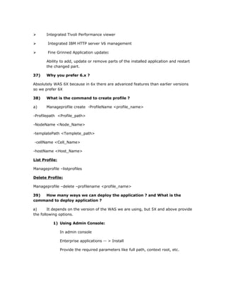       Integrated Tivoli Performance viewer

       Integrated IBM HTTP server V6 management

       Fine Grinned Application update:

       Ability to add, update or remove parts of the installed application and restart
       the changed part.

37)    Why you prefer 6.x ?

Absolutely WAS 6X because in 6x there are advanced features than earlier versions
so we prefer 6X

38)    What is the command to create profile ?

a)     Manageprofile create -ProfileName <profile_name>

-Profilepath <Profile_path>

-NodeName <Node_Name>

-templatePath <Templete_path>

-cellName <Cell_Name>

-hostName <Host_Name>

List Profile:

Manageprofile –listprofiles

Delete Profile:

Manageprofile –delete –profilename <profile_name>

39) How many ways we can deploy the application ? and What is the
command to deploy application ?

a)      It depends on the version of the WAS we are using, but 5X and above provide
the following options.

           1) Using Admin Console:

                In admin console

                Enterprise applications -- > Install

                Provide the required parameters like full path, context root, etc.
 