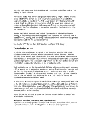 purpose, such server-side programs generate a response, most often in HTML, for
viewing in a Web browser.

Understand that a Web server's delegation model is fairly simple. When a request
comes into the Web server, the Web server simply passes the request to the
program best able to handle it. The Web server doesn't provide any functionality
beyond simply providing an environment in which the server-side program can
execute and pass back the generated responses. The server-side program usually
provides for itself such functions as transaction processing, database connectivity,
and messaging.

While a Web server may not itself support transactions or database connection
pooling, it may employ various strategies for fault tolerance and scalability such as
load balancing, caching, and clustering—features oftentimes erroneously assigned as
features reserved only for application servers.

Eg: Apache HTTP Server, Sun ONE Web Server, iPlanet Web Server

The application server:

As for the application server, according to our definition, an application server
exposes business logic to client applications through various protocols, possibly
including HTTP. While a Web server mainly deals with sending HTML for display in a
Web browser, an application server provides access to business logic for use by client
application programs. The application program can use this logic just as it would call
a method on an object (or a function in the procedural world).

Such application server clients can include GUIs (graphical user interface) running on
a PC, a Web server, or even other application servers. The information traveling back
and forth between an application server and its client is not restricted to simple
display markup. Instead, the information is program logic. Since the logic takes the
form of data and method calls and not static HTML, the client can employ the
exposed business logic however it wants.

In most cases, the server exposes this business logic through a component API, such
as the EJB (Enterprise JavaBean) component model found on J2EE (Java 2 Platform,
Enterprise Edition) application servers. Moreover, the application server manages its
own resources. Such gate-keeping duties include security, transaction processing,
resource pooling, and messaging.

Like a Web server, an application server may also employ various scalability and
fault-tolerance techniques.

Difference between AppServer and a Web server :
(1) Webserver serves pages for viewing in web browser, application server provides
exposes businness logic for client applications through various protocols
 