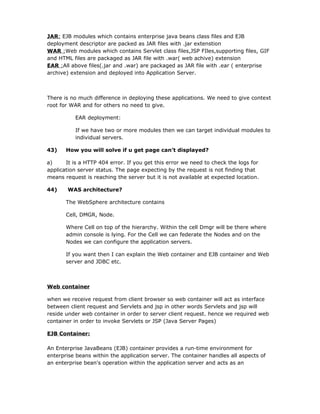 JAR: EJB modules which contains enterprise java beans class files and EJB
deployment descriptor are packed as JAR files with .jar extenstion
WAR :Web modules which contains Servlet class files,JSP FIles,supporting files, GIF
and HTML files are packaged as JAR file with .war( web achive) extension
EAR :All above files(.jar and .war) are packaged as JAR file with .ear ( enterprise
archive) extension and deployed into Application Server.



There is no much difference in deploying these applications. We need to give context
root for WAR and for others no need to give.

           EAR deployment:

           If we have two or more modules then we can target individual modules to
           individual servers.

43)    How you will solve if u get page can’t displayed?

a)     It is a HTTP 404 error. If you get this error we need to check the logs for
application server status. The page expecting by the request is not finding that
means request is reaching the server but it is not available at expected location.

44)     WAS architecture?

       The WebSphere architecture contains

       Cell, DMGR, Node.

       Where Cell on top of the hierarchy. Within the cell Dmgr will be there where
       admin console is lying. For the Cell we can federate the Nodes and on the
       Nodes we can configure the application servers.

       If you want then I can explain the Web container and EJB container and Web
       server and JDBC etc.



Web container

when we receive request from client browser so web container will act as interface
between client request and Servlets and jsp in other words Servlets and jsp will
reside under web container in order to server client request. hence we required web
container in order to invoke Servlets or JSP (Java Server Pages)

EJB Container:

An Enterprise JavaBeans (EJB) container provides a run-time environment for
enterprise beans within the application server. The container handles all aspects of
an enterprise bean's operation within the application server and acts as an
 