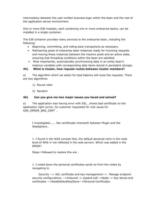intermediary between the user-written business logic within the bean and the rest of
the application server environment.

One or more EJB modules, each containing one or more enterprise beans, can be
installed in a single container.

The EJB container provides many services to the enterprise bean, including the
following:
    • Beginning, committing, and rolling back transactions as necessary.
    • Maintaining pools of enterprise bean instances ready for incoming requests
        and moving these instances between the inactive pools and an active state,
        ensuring that threading conditions within the bean are satisfied.
     • Most importantly, automatically synchronizing data in an entity bean's
        instance variables with corresponding data items stored in persistent storage.
45)      What is cluster, how request routes between cluster members?

a)     The algorithm which we select for load balance will route the requests. There
are two algorithms

       1) Round robin

       2) Random

46)     Can you give me two major issues you faced and solved?

a)     The application was having error with SSL , shows bad certificate on the
application right cornor..So customer requested for root cause for
GSK_ERROR_BAD_CERT .



       I investigated...... like certificsate mismacth between Plugin and the
       WebSphere..



       1. I found in the WAS console that, the default personal certs in the node
       level of WAS in not reflected in the web servers. Which was added in the
       DMGR?

       Steps i followed to resolve this are :



       1. I noted down the personal certificates serial no from the nodes by
       navigating to

             Security --> SSL certificate and key management--> Manage endpoint
       security configurations -->Inbound--> expand cell-->Node--> Key stores and
       certificates -->NodeDefaultKeyStore-->Personal Certificates
 