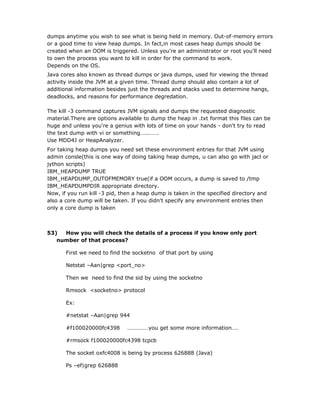 dumps anytime you wish to see what is being held in memory. Out-of-memory errors
or a good time to view heap dumps. In fact,in most cases heap dumps should be
created when an OOM is triggered. Unless you're an administrator or root you'll need
to own the process you want to kill in order for the command to work.
Depends on the OS.
Java cores also known as thread dumps or java dumps, used for viewing the thread
activity inside the JVM at a given time. Thread dump should also contain a lot of
additional information besides just the threads and stacks used to determine hangs,
deadlocks, and reasons for performance degredation.

The kill -3 command captures JVM signals and dumps the requested diagnostic
material.There are options available to dump the heap in .txt format this files can be
huge and unless you're a genius with lots of time on your hands - don't try to read
the text dump with vi or something…..…….
Use MDD4J or HeapAnalyzer.
For taking heap dumps you need set these environment entries for that JVM using
admin consle(this is one way of doing taking heap dumps, u can also go with jacl or
jython scripts)
IBM_HEAPDUMP TRUE
IBM_HEAPDUMP_OUTOFMEMORY true(if a OOM occurs, a dump is saved to /tmp
IBM_HEAPDUMPDIR appropriate directory.
Now, if you run kill -3 pid, then a heap dump is taken in the specified directory and
also a core dump will be taken. If you didn't specify any environment entries then
only a core dump is taken



53)  How you will check the details of a process if you know only port
   number of that process?

       First we need to find the socketno of that port by using

       Netstat –Aan|grep <port_no>

       Then we need to find the sid by using the socketno

       Rmsock <socketno> protocol

       Ex:

       #netstat –Aan|grep 944

       #f100020000fc4398      ……………you get some more information….

       #rmsock f100020000fc4398 tcpcb

       The socket oxfc4008 is being by process 626888 (Java)

       Ps –ef|grep 626888
 