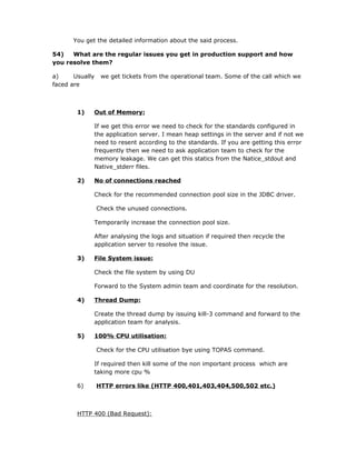 You get the detailed information about the said process.

54)   What are the regular issues you get in production support and how
you resolve them?

a)     Usually    we get tickets from the operational team. Some of the call which we
faced are



        1)   Out of Memory:

             If we get this error we need to check for the standards configured in
             the application server. I mean heap settings in the server and if not we
             need to resent according to the standards. If you are getting this error
             frequently then we need to ask application team to check for the
             memory leakage. We can get this statics from the Natice_stdout and
             Native_stderr files.

        2)   No of connections reached

             Check for the recommended connection pool size in the JDBC driver.

                 Check the unused connections.

             Temporarily increase the connection pool size.

             After analysing the logs and situation if required then recycle the
             application server to resolve the issue.

        3)   File System issue:

             Check the file system by using DU

             Forward to the System admin team and coordinate for the resolution.

        4)   Thread Dump:

             Create the thread dump by issuing kill-3 command and forward to the
             application team for analysis.

        5)   100% CPU utilisation:

                 Check for the CPU utilisation bye using TOPAS command.

             If required then kill some of the non important process which are
             taking more cpu %

        6)       HTTP errors like (HTTP 400,401,403,404,500,502 etc.)



        HTTP 400 (Bad Request):
 
