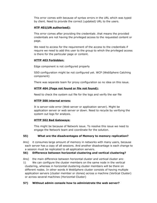 This error comes with because of syntax errors in the URL which was typed
        by client. Need to provide the correct (updated) URL to the users.

        HTP 401(UN authorised):

        This error comes after providing the credentials .that means the provided
        credentials are not having the privileged access to the requested content or
        page.

        We need to access for the requirement of the access to the credentials if
        require we need to add this user to the group to which the privileged access
        is there for the particular page or content.

        HTTP 403 Forbidden:

        Edge component is not configured properly

        SSO configuration might be not configured yet. WCP (WebSphere Catching
        component)

        There was separate team for proxy configuration so no idea on this issue.

        HTTP 404 (Page not found or file not found):

        Need to check the system out file for the logs and verify the ear file

        HTTP 500 internal errors:

        It is server-side error (Web server or application server). Might be
        application server or web server or down. Need to recycle by verifying the
        system out logs for analysis.

        HTTP 502 Bad Gateways:

        This might be because of Network issue. To resolve this issue we need to
        engage the Network team and coordinate for the solution.

55)        What are the disadvantages of Memory to memory replication?

Ans) it consumes large amount of memory in networks with many users, because
 each server has a copy of all sessions. And another disadvantage is each change to
 a session must be replicated to all application servers.
56)    Difference between horizontal clustering and vertical clustering?

Ans) the main difference between horizontal cluster and vertical cluster are:
1)     We can configure the cluster members on the same node in the vertical
 clustering, whereas in horizontal clustering cluster members will be there on
 different nodes. In other words A WebSphere cluster consists of having multiple
 application servers (cluster member or clones) across a machine (Vertical Cluster)
 or across several machines (Horizontal Cluster)

57)    Without admin console how to administrate the web server?
 