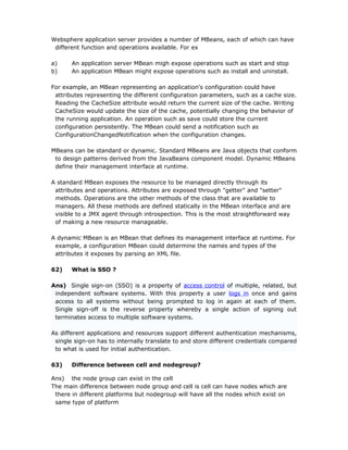 Websphere application server provides a number of MBeans, each of which can have
 different function and operations available. For ex

a)     An application server MBean migh expose operations such as start and stop
b)     An application MBean might expose operations such as install and uninstall.

For example, an MBean representing an application's configuration could have
 attributes representing the different configuration parameters, such as a cache size.
 Reading the CacheSize attribute would return the current size of the cache. Writing
 CacheSize would update the size of the cache, potentially changing the behavior of
 the running application. An operation such as save could store the current
 configuration persistently. The MBean could send a notification such as
 ConfigurationChangedNotification when the configuration changes.

MBeans can be standard or dynamic. Standard MBeans are Java objects that conform
 to design patterns derived from the JavaBeans component model. Dynamic MBeans
 define their management interface at runtime.

A standard MBean exposes the resource to be managed directly through its
 attributes and operations. Attributes are exposed through "getter" and "setter"
 methods. Operations are the other methods of the class that are available to
 managers. All these methods are defined statically in the MBean interface and are
 visible to a JMX agent through introspection. This is the most straightforward way
 of making a new resource manageable.

A dynamic MBean is an MBean that defines its management interface at runtime. For
 example, a configuration MBean could determine the names and types of the
 attributes it exposes by parsing an XML file.

62)    What is SSO ?

Ans) Single sign-on (SSO) is a property of access control of multiple, related, but
 independent software systems. With this property a user logs in once and gains
 access to all systems without being prompted to log in again at each of them.
 Single sign-off is the reverse property whereby a single action of signing out
 terminates access to multiple software systems.

As different applications and resources support different authentication mechanisms,
 single sign-on has to internally translate to and store different credentials compared
 to what is used for initial authentication.

63)    Difference between cell and nodegroup?

Ans) the node group can exist in the cell
The main difference between node group and cell is cell can have nodes which are
 there in different platforms but nodegroup will have all the nodes which exist on
 same type of platform
 