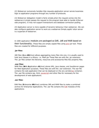 (2) Webserver exclusively handles http requests.application server serves bussiness
logic to application programs through any number of protocols.

(3) Webserver delegation model is fairly simple,when the request comes into the
webserver,it simply passes the request to the program best able to handle it(Server
side program). It may not support transactions and database connection pooling.

(4) Application server is more capable of dynamic behaviour than webserver. We can
also configure application server to work as a webserver.Simply applic! ation server
is a superset of webserver.




                  modules are packaged as EAR, JAR and WAR based on
In J2EE application
their functionality .These files are simply zipped files using java jar tool. These
files are created for different purposes.

.jar files:

JAR files (Java ARchive) allows aggregating many files into one, it is usually used to
hold Java classes in a library. i.e. Math.jar These files are with the .jar extension.
The .jar files contain the libraries, resources and accessories files like property files.

.war files:
WAR files (Web Application aRchive) stores XML, java classes, and JavaServer pages
for Web Application purposes. These files are with the .war extension. The war file
contains the web application that can be deployed on the any servlet/jsp container.
The .war file contains jsp, html, javascript and other files for necessary for the
development of web applications.

.ear files:

EAR files (Enterprise ARchive) combines JAR and WAR files to make a combined
archive for Enterprise Applications. The .ear file contains the EJB modules of the
applications
 