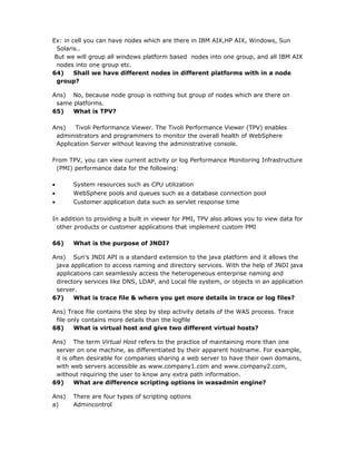 Ex: in cell you can have nodes which are there in IBM AIX,HP AIX, Windows, Sun
  Solaris..
 But we will group all windows platform based nodes into one group, and all IBM AIX
  nodes into one group etc.
64)     Shall we have different nodes in different platforms with in a node
  group?

Ans) No, because node group is nothing but group of nodes which are there on
 same platforms.
65)   What is TPV?

Ans)   Tivoli Performance Viewer. The Tivoli Performance Viewer (TPV) enables
 administrators and programmers to monitor the overall health of WebSphere
 Application Server without leaving the administrative console.

From TPV, you can view current activity or log Performance Monitoring Infrastructure
 (PMI) performance data for the following:

•      System resources such as CPU utilization
•      WebSphere pools and queues such as a database connection pool
•      Customer application data such as servlet response time

In addition to providing a built in viewer for PMI, TPV also allows you to view data for
 other products or customer applications that implement custom PMI

66)    What is the purpose of JNDI?

Ans) Sun’s JNDI API is a standard extension to the java platform and it allows the
 java application to access naming and directory services. With the help of JNDI java
 applications can seamlessly access the heterogeneous enterprise naming and
 directory services like DNS, LDAP, and Local file system, or objects in an application
 server.
67)    What is trace file & where you get more details in trace or log files?

Ans) Trace file contains the step by step activity details of the WAS process. Trace
 file only contains more details than the logfile
68)     What is virtual host and give two different virtual hosts?

Ans) The term Virtual Host refers to the practice of maintaining more than one
 server on one machine, as differentiated by their apparent hostname. For example,
 it is often desirable for companies sharing a web server to have their own domains,
 with web servers accessible as www.company1.com and www.company2.com,
 without requiring the user to know any extra path information.
69)     What are difference scripting options in wasadmin engine?

Ans)   There are four types of scripting options
a)     Admincontrol
 