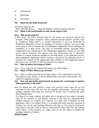 b)     Adminconfig

c)     AdminApp

d)     AdminTask

70)    What are the WAS resources?

Ans) WAS resources are
 JDBC, JMS,Mail service, Resource Adpaters, Cache instances, URL,Etc..
71)   What is the functionality of web server plug-in file?

Ans) Web server plug-ins
A Web server can serve requests that do not require any dynamic content (for
 example, HTML pages). However, when a request requires dynamic content, such
 as JavaServer Pages (JSP™) or servlet processing, it must be forwarded to
 WebSphere Application Server for handling. To forward a request, you use a Web
 server plug-in that is included with the WebSphere Application Server packages for
 installation on a Web server. You copy an Extensible Markup Language (XML)
 configuration file, configured on the WebSphere Application Server, to the Web
 server plug-in directory. The plug-in uses the configuration file to determine
 whether a request should be handled by the Web server or an application server.
 When WebSphere Application Server receives a request for an application server, it
 forwards the request to the appropriate Web container in the application server.
 The plug-in can use HTTP or HTTPs to transmit the request.
72)     How to detect the hangs of JVMs?

Ans)   If your logs are not rotating that means your JVM hanged.
73)    What is FFDC? Where you will use?

Ans) FFDC is nothing but first failure data capture. This is generated at the first
 time failure of your system. It will be deleted after some time automatically. It is
 usefull for diagnosis purpose.
74)    How you get better performance by giving the –xnoclassgc in generic
 JVM arguments in the JVM ?

Ans) By default the JVM unloads a class from memory when there are no live
 instances of that class left, but this can degrade performance. Tuning off class
 garbage collection eliminates the overhead of loading and un-loading the same
 class multiple times.
 If a class is no longer needed, the space that it occupies on the heap is normally
 used for the creation of new objects. However if you have an application that
 handles requests by creating new instance of a class and if requests for that
 application come in at random times, it is possible that when previous requester is
 finished, the normal class garbage collection will clear up this class by freeing the
 heap space it occupied, only to have re-instantiate the class when the next request
 comes along. In this situation you might want to use this option to disable the
 garbage collection of classes
Avoid Trouble:
 