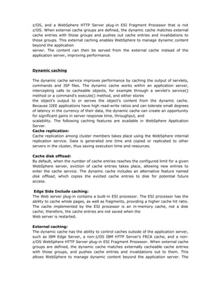 z/OS, and a WebSphere HTTP Server plug-in ESI Fragment Processor that is not
z/OS. When external cache groups are defined, the dynamic cache matches external
cache entries with those groups and pushes out cache entries and invalidations to
those groups. This external caching enables WebSphere to manage dynamic content
beyond the application
server. The content can then be served from the external cache instead of the
application server, improving performance.



Dynamic caching

The dynamic cache service improves performance by caching the output of servlets,
commands and JSP files. The dynamic cache works within an application server,
intercepting calls to cacheable objects, for example through a servlet's service()
method or a command's execute() method, and either stores
the object's output to or serves the object's content from the dynamic cache.
Because J2EE applications have high read-write ratios and can tolerate small degrees
of latency in the currency of their data, the dynamic cache can create an opportunity
for significant gains in server response time, throughput, and
scalability. The following caching features are available in WebSphere Application
Server.
Cache replication:
Cache replication among cluster members takes place using the WebSphere internal
replication service. Data is generated one time and copied or replicated to other
servers in the cluster, thus saving execution time and resources.

Cache disk offload:
By default, when the number of cache entries reaches the configured limit for a given
WebSphere server, eviction of cache entries takes place, allowing new entries to
enter the cache service. The dynamic cache includes an alternative feature named
disk offload, which copies the evicted cache entries to disk for potential future
access.

 Edge Side Include caching:
The Web server plug-in contains a built-in ESI processor. The ESI processor has the
ability to cache whole pages, as well as fragments, providing a higher cache hit ratio.
The cache implemented by the ESI processor is an in-memory cache, not a disk
cache; therefore, the cache entries are not saved when the
Web server is restarted.

External caching:
The dynamic cache has the ability to control caches outside of the application server,
such as IBM Edge Server, a non-z/OS IBM HTTP Server's FRCA cache, and a non-
z/OS WebSphere HTTP Server plug-in ESI Fragment Processor. When external cache
groups are defined, the dynamic cache matches externally cacheable cache entries
with those groups, and pushes cache entries and invalidations out to them. This
allows WebSphere to manage dynamic content beyond the application server. The
 
