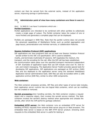 content can then be served from the external cache, instead of the application
server, improving savings in performance.



77)    Administrator point of view how many containers are there in was 6.1
   ?

Ans) In WAS 6.1 we have 5 containers which are :
Portlet Container :
Portlet applications are intended to be combined with other portlets to collectively
 create a single page of output. The Portlet container takes the output of one or
 more Portlets and generates a complete page that can be displayed.

Portlets are packaged in WAR files. Note that the portlet runtime does not provide
 the advanced capabilities of WebSphere Portal, such as portlet aggregation and
 page layout, personalization and member services, or collaboration features.



Session Initiation Protocol (SIP) applications
SIP applications are Java programs that use at least one Session Initiation Protocol
  servlet written to the JSR 116 specification. SIP is used to establish,
modify, and terminate multimedia IP sessions. SIP negotiates the medium, the
transport, and the encoding for the call. After the SIP call has been established,
the communication takes place over the specified transport mechanism,independent
  of SIP. Examples of application types that use SIP include voice over IP, click-to-
  call, and instant messaging. The Application Server Toolkit provides special tools for
  developing SIP applications. SIP applications are packaged as SIP archive (SAR)
  files and are deployed to the application server using the standard WebSphere
  Application Server administrative tools. SAR files can also be bundled within a J2EE
  application archive (EAR file), similar to other J2EE components.

Web container:

The Web container processes servlets, JSP files and other types of server-side includes.
Each application server runtime has one logical Web container, which can be modified,
but not created or removed.

Servlet processing:when handling servlets, the Web container creates a request
object and a response object, then invokes the servlet service method. The Web
container invokes the servlet’s destroy method when appropriate and unloads the
servlet, after which the JVM performs garbage collection.

Embedded HTTP server: the Web container runs an embedded HTTP server for
handling HTTP(S) requests from external Web server plug-ins or Web browsers. The
embedded Web server is based on the IBM HTTP Server product. Directing client
requests to the embedded Web server is useful for testing or
 
