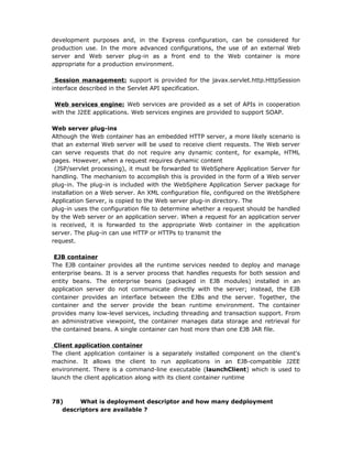 development purposes and, in the Express configuration, can be considered for
production use. In the more advanced configurations, the use of an external Web
server and Web server plug-in as a front end to the Web container is more
appropriate for a production environment.

 Session management: support is provided for the javax.servlet.http.HttpSession
interface described in the Servlet API specification.

 Web services engine: Web services are provided as a set of APIs in cooperation
with the J2EE applications. Web services engines are provided to support SOAP.

Web server plug-ins
Although the Web container has an embedded HTTP server, a more likely scenario is
that an external Web server will be used to receive client requests. The Web server
can serve requests that do not require any dynamic content, for example, HTML
pages. However, when a request requires dynamic content
 (JSP/servlet processing), it must be forwarded to WebSphere Application Server for
handling. The mechanism to accomplish this is provided in the form of a Web server
plug-in. The plug-in is included with the WebSphere Application Server package for
installation on a Web server. An XML configuration file, configured on the WebSphere
Application Server, is copied to the Web server plug-in directory. The
plug-in uses the configuration file to determine whether a request should be handled
by the Web server or an application server. When a request for an application server
is received, it is forwarded to the appropriate Web container in the application
server. The plug-in can use HTTP or HTTPs to transmit the
request.

 EJB container
The EJB container provides all the runtime services needed to deploy and manage
enterprise beans. It is a server process that handles requests for both session and
entity beans. The enterprise beans (packaged in EJB modules) installed in an
application server do not communicate directly with the server; instead, the EJB
container provides an interface between the EJBs and the server. Together, the
container and the server provide the bean runtime environment. The container
provides many low-level services, including threading and transaction support. From
an administrative viewpoint, the container manages data storage and retrieval for
the contained beans. A single container can host more than one EJB JAR file.

 Client application container
The client application container is a separately installed component on the client's
machine. It allows the client to run applications in an EJB-compatible J2EE
environment. There is a command-line executable (launchClient) which is used to
launch the client application along with its client container runtime



78)     What is deployment descriptor and how many dedployment
   descriptors are available ?
 
