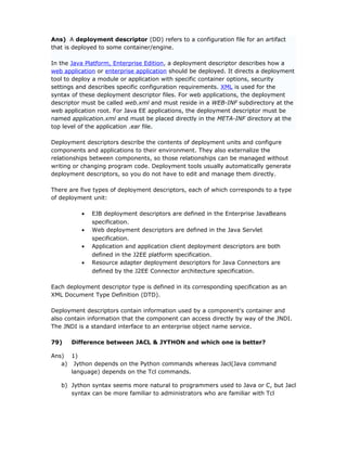 Ans) A deployment descriptor (DD) refers to a configuration file for an artifact
that is deployed to some container/engine.

In the Java Platform, Enterprise Edition, a deployment descriptor describes how a
web application or enterprise application should be deployed. It directs a deployment
tool to deploy a module or application with specific container options, security
settings and describes specific configuration requirements. XML is used for the
syntax of these deployment descriptor files. For web applications, the deployment
descriptor must be called web.xml and must reside in a WEB-INF subdirectory at the
web application root. For Java EE applications, the deployment descriptor must be
named application.xml and must be placed directly in the META-INF directory at the
top level of the application .ear file.

Deployment descriptors describe the contents of deployment units and configure
components and applications to their environment. They also externalize the
relationships between components, so those relationships can be managed without
writing or changing program code. Deployment tools usually automatically generate
deployment descriptors, so you do not have to edit and manage them directly.

There are five types of deployment descriptors, each of which corresponds to a type
of deployment unit:

          •   EJB deployment descriptors are defined in the Enterprise JavaBeans
              specification.
          •   Web deployment descriptors are defined in the Java Servlet
              specification.
          •   Application and application client deployment descriptors are both
              defined in the J2EE platform specification.
          •   Resource adapter deployment descriptors for Java Connectors are
              defined by the J2EE Connector architecture specification.

Each deployment descriptor type is defined in its corresponding specification as an
XML Document Type Definition (DTD).

Deployment descriptors contain information used by a component's container and
also contain information that the component can access directly by way of the JNDI.
The JNDI is a standard interface to an enterprise object name service.

79)    Difference between JACL & JYTHON and which one is better?

Ans) 1)
   a) Jython depends on the Python commands whereas Jacl(Java command
      language) depends on the Tcl commands.

   b) Jython syntax seems more natural to programmers used to Java or C, but Jacl
      syntax can be more familiar to administrators who are familiar with Tcl
 