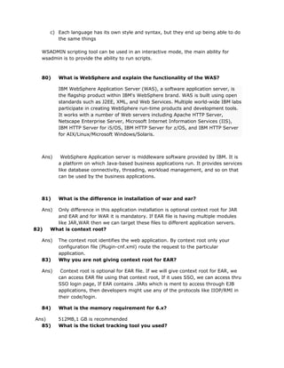 c) Each language has its own style and syntax, but they end up being able to do
         the same things

  WSADMIN scripting tool can be used in an interactive mode, the main ability for
  wsadmin is to provide the ability to run scripts.



  80)    What is WebSphere and explain the functionality of the WAS?

         IBM WebSphere Application Server (WAS), a software application server, is
         the flagship product within IBM's WebSphere brand. WAS is built using open
         standards such as J2EE, XML, and Web Services. Multiple world-wide IBM labs
         participate in creating WebSphere run-time products and development tools.
         It works with a number of Web servers including Apache HTTP Server,
         Netscape Enterprise Server, Microsoft Internet Information Services (IIS),
         IBM HTTP Server for i5/OS, IBM HTTP Server for z/OS, and IBM HTTP Server
         for AIX/Linux/Microsoft Windows/Solaris.



  Ans)    WebSphere Application server is middleware software provided by IBM. It is
         a platform on which Java-based business applications run. It provides services
         like database connectivity, threading, workload management, and so on that
         can be used by the business applications.



  81)    What is the difference in installation of war and ear?

  Ans)  Only difference in this application installation is optional context root for JAR
        and EAR and for WAR it is mandatory. If EAR file is having multiple modules
        like JAR,WAR then we can target these files to different application servers.
82)   What is context root?

  Ans)   The context root identifies the web application. By context root only your
         configuration file (Plugin-cnf.xml) route the request to the particular
         application.
  83)    Why you are not giving context root for EAR?

  Ans)    Context root is optional for EAR file. If we will give context root for EAR, we
         can access EAR file using that context root, If it uses SSO, we can access thru
         SSO login page, If EAR contains .JARs which is ment to access through EJB
         applications, then developers might use any of the protocols like IIOP/RMI in
         their code/login.

  84)    What is the memory requirement for 6.x?

Ans)     512MB,1 GB is recommended
  85)    What is the ticket tracking tool you used?
 