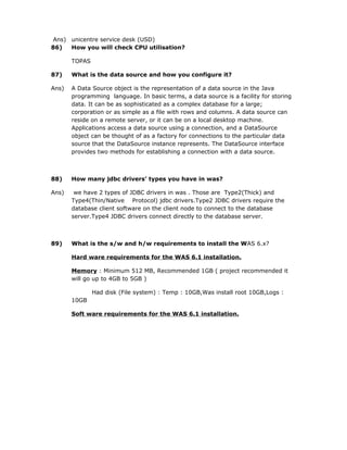 Ans) unicentre service desk (USD)
86)  How you will check CPU utilisation?

       TOPAS

87)    What is the data source and how you configure it?

Ans)   A Data Source object is the representation of a data source in the Java
       programming language. In basic terms, a data source is a facility for storing
       data. It can be as sophisticated as a complex database for a large;
       corporation or as simple as a file with rows and columns. A data source can
       reside on a remote server, or it can be on a local desktop machine.
       Applications access a data source using a connection, and a DataSource
       object can be thought of as a factory for connections to the particular data
       source that the DataSource instance represents. The DataSource interface
       provides two methods for establishing a connection with a data source.



88)    How many jdbc drivers’ types you have in was?

Ans)    we have 2 types of JDBC drivers in was . Those are Type2(Thick) and
       Type4(Thin/Native Protocol) jdbc drivers.Type2 JDBC drivers require the
       database client software on the client node to connect to the database
       server.Type4 JDBC drivers connect directly to the database server.



89)    What is the s/w and h/w requirements to install the WAS 6.x?

       Hard ware requirements for the WAS 6.1 installation.

       Memory : Minimum 512 MB, Recommended 1GB ( project recommended it
       will go up to 4GB to 5GB )

               Had disk (File system) : Temp : 10GB,Was install root 10GB,Logs :
       10GB

       Soft ware requirements for the WAS 6.1 installation.
 