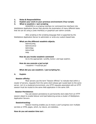 1.    Roles & Responsibilities
2.    Explain your work in your previous environment (Your script)
3.    What is wsadmin / jacl scripting
              WSADMIN is a scripting interface (or command-line interface) into
WebSphere Application Server that permits the automation of many different tasks
that we can do using a (web interface) or graphical user admin console.

            JACL scripting is the scripting language that is supported by the
WebSphere Application Server to administer or write any custom-based task.

      What are the different wsadmin objects.
            AdminConfig
            AdminControl
            AdminApp
            AdminTask
            Help

      How do you invoke wsadmin command
           Go to the appropriate <profile_home> and type wsdmin.

      How do you execute a jacl script
           >wsadmin -f myScript.jacl

      What did you use wsadmin / jacl scripting for.

4.    Explain

  Session affinity:
               Most servers use the term "Session Affinity" to indicate that within a
cluster of servers, requests from the same client always get routed back to the same
server. (or) In a clustered environment, any HTTP requests associated with an HTTP
session must be routed to the same Web application in the same JVM.

 Session Persistance:
              You use session persistence to permanently store data from an HTTP
session object to enable failover and load balancing across a cluster of WebSphere
Applicaiton Servers.

  Sessiontracking:
              Session tracking enables you to track a user's progress over multiple
servlets or HTML pages, which, by nature, are stateless.

How do you set session time out :
 