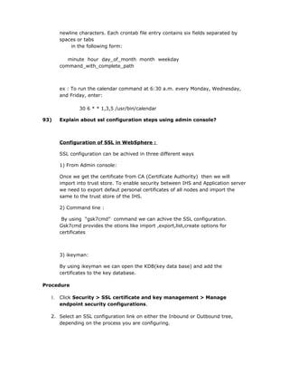 newline characters. Each crontab file entry contains six fields separated by
       spaces or tabs
           in the following form:

          minute hour day_of_month month weekday
       command_with_complete_path



       ex : To run the calendar command at 6:30 a.m. every Monday, Wednesday,
       and Friday, enter:

               30 6 * * 1,3,5 /usr/bin/calendar

93)    Explain about ssl configuration steps using admin console?



       Configuration of SSL in WebSphere :

       SSL configuration can be achived in three different ways

       1) From Admin console:

       Once we get the certificate from CA (Certificate Authority) then we will
       import into trust store. To enable security between IHS and Application server
       we need to export defaut personal certificates of all nodes and import the
       same to the trust store of the IHS.

       2) Command line :

        By using “gsk7cmd” command we can achive the SSL configuration.
       Gsk7cmd provides the otions like import ,export,list,create options for
       certificates



       3) ikeyman:

       By using ikeyman we can open the KDB(key data base) and add the
       certificates to the key database.

Procedure

  1.   Click Security > SSL certificate and key management > Manage
       endpoint security configurations.

  2. Select an SSL configuration link on either the Inbound or Outbound tree,
     depending on the process you are configuring.
 