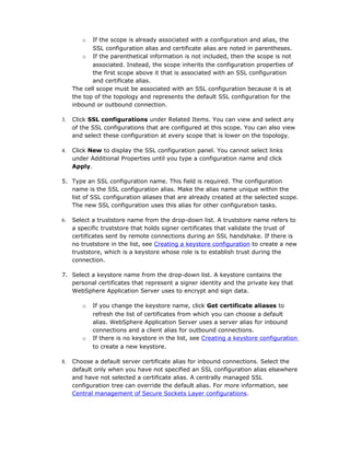 o   If the scope is already associated with a configuration and alias, the
            SSL configuration alias and certificate alias are noted in parentheses.
         o If the parenthetical information is not included, then the scope is not
            associated. Instead, the scope inherits the configuration properties of
            the first scope above it that is associated with an SSL configuration
            and certificate alias.
     The cell scope must be associated with an SSL configuration because it is at
     the top of the topology and represents the default SSL configuration for the
     inbound or outbound connection.

3.   Click SSL configurations under Related Items. You can view and select any
     of the SSL configurations that are configured at this scope. You can also view
     and select these configuration at every scope that is lower on the topology.

4.   Click New to display the SSL configuration panel. You cannot select links
     under Additional Properties until you type a configuration name and click
     Apply.

5. Type an SSL configuration name. This field is required. The configuration
   name is the SSL configuration alias. Make the alias name unique within the
   list of SSL configuration aliases that are already created at the selected scope.
   The new SSL configuration uses this alias for other configuration tasks.

6.   Select a truststore name from the drop-down list. A truststore name refers to
     a specific truststore that holds signer certificates that validate the trust of
     certificates sent by remote connections during an SSL handshake. If there is
     no truststore in the list, see Creating a keystore configuration to create a new
     truststore, which is a keystore whose role is to establish trust during the
     connection.

7. Select a keystore name from the drop-down list. A keystore contains the
   personal certificates that represent a signer identity and the private key that
   WebSphere Application Server uses to encrypt and sign data.

        o   If you change the keystore name, click Get certificate aliases to
            refresh the list of certificates from which you can choose a default
            alias. WebSphere Application Server uses a server alias for inbound
            connections and a client alias for outbound connections.
        o   If there is no keystore in the list, see Creating a keystore configuration
            to create a new keystore.

8.   Choose a default server certificate alias for inbound connections. Select the
     default only when you have not specified an SSL configuration alias elsewhere
     and have not selected a certificate alias. A centrally managed SSL
     configuration tree can override the default alias. For more information, see
     Central management of Secure Sockets Layer configurations.
 