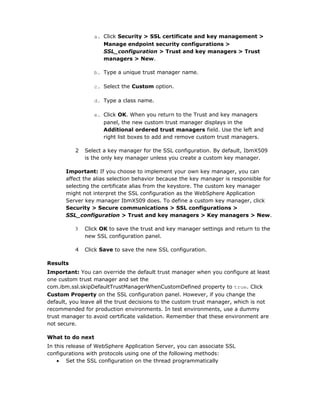 a. Click Security > SSL certificate and key management >
                    Manage endpoint security configurations >
                    SSL_configuration > Trust and key managers > Trust
                    managers > New.

                 b. Type a unique trust manager name.

                 c. Select the Custom option.

                 d. Type a class name.

                 e. Click OK. When you return to the Trust and key managers
                    panel, the new custom trust manager displays in the
                    Additional ordered trust managers field. Use the left and
                    right list boxes to add and remove custom trust managers.

          2   Select a key manager for the SSL configuration. By default, IbmX509
              is the only key manager unless you create a custom key manager.

       Important: If you choose to implement your own key manager, you can
       affect the alias selection behavior because the key manager is responsible for
       selecting the certificate alias from the keystore. The custom key manager
       might not interpret the SSL configuration as the WebSphere Application
       Server key manager IbmX509 does. To define a custom key manager, click
       Security > Secure communications > SSL configurations >
       SSL_configuration > Trust and key managers > Key managers > New.

          3   Click OK to save the trust and key manager settings and return to the
              new SSL configuration panel.

          4   Click Save to save the new SSL configuration.

Results
Important: You can override the default trust manager when you configure at least
one custom trust manager and set the
com.ibm.ssl.skipDefaultTrustManagerWhenCustomDefined property to true. Click
Custom Property on the SSL configuration panel. However, if you change the
default, you leave all the trust decisions to the custom trust manager, which is not
recommended for production environments. In test environments, use a dummy
trust manager to avoid certificate validation. Remember that these environment are
not secure.

What to do next
In this release of WebSphere Application Server, you can associate SSL
configurations with protocols using one of the following methods:
    • Set the SSL configuration on the thread programmatically
 