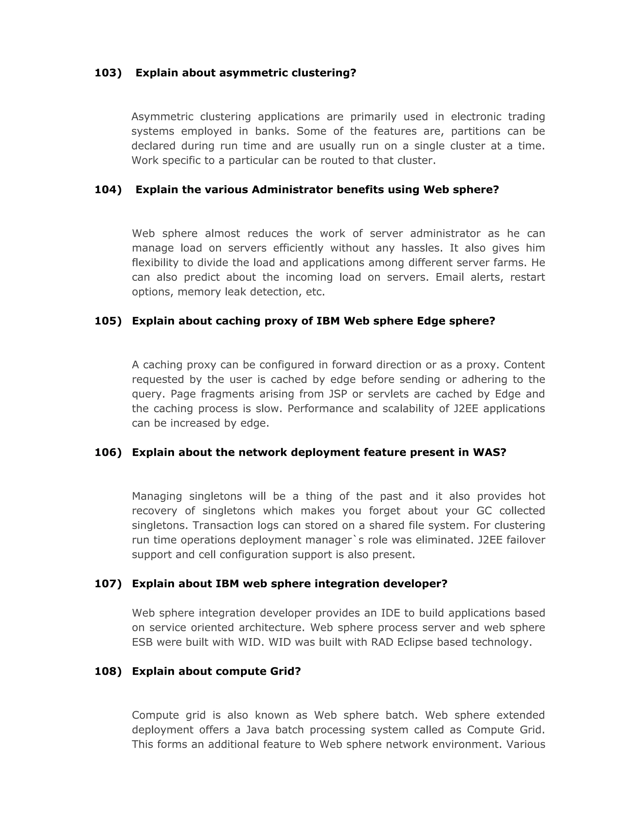 103) Explain about asymmetric clustering?
Asymmetric clustering applications are primarily used in electronic trading
systems employed in banks. Some of the features are, partitions can be
declared during run time and are usually run on a single cluster at a time.
Work specific to a particular can be routed to that cluster.
104) Explain the various Administrator benefits using Web sphere?
Web sphere almost reduces the work of server administrator as he can
manage load on servers efficiently without any hassles. It also gives him
flexibility to divide the load and applications among different server farms. He
can also predict about the incoming load on servers. Email alerts, restart
options, memory leak detection, etc.
105) Explain about caching proxy of IBM Web sphere Edge sphere?
A caching proxy can be configured in forward direction or as a proxy. Content
requested by the user is cached by edge before sending or adhering to the
query. Page fragments arising from JSP or servlets are cached by Edge and
the caching process is slow. Performance and scalability of J2EE applications
can be increased by edge.
106) Explain about the network deployment feature present in WAS?
Managing singletons will be a thing of the past and it also provides hot
recovery of singletons which makes you forget about your GC collected
singletons. Transaction logs can stored on a shared file system. For clustering
run time operations deployment manager`s role was eliminated. J2EE failover
support and cell configuration support is also present.
107) Explain about IBM web sphere integration developer?
Web sphere integration developer provides an IDE to build applications based
on service oriented architecture. Web sphere process server and web sphere
ESB were built with WID. WID was built with RAD Eclipse based technology.
108) Explain about compute Grid?
Compute grid is also known as Web sphere batch. Web sphere extended
deployment offers a Java batch processing system called as Compute Grid.
This forms an additional feature to Web sphere network environment. Various
 