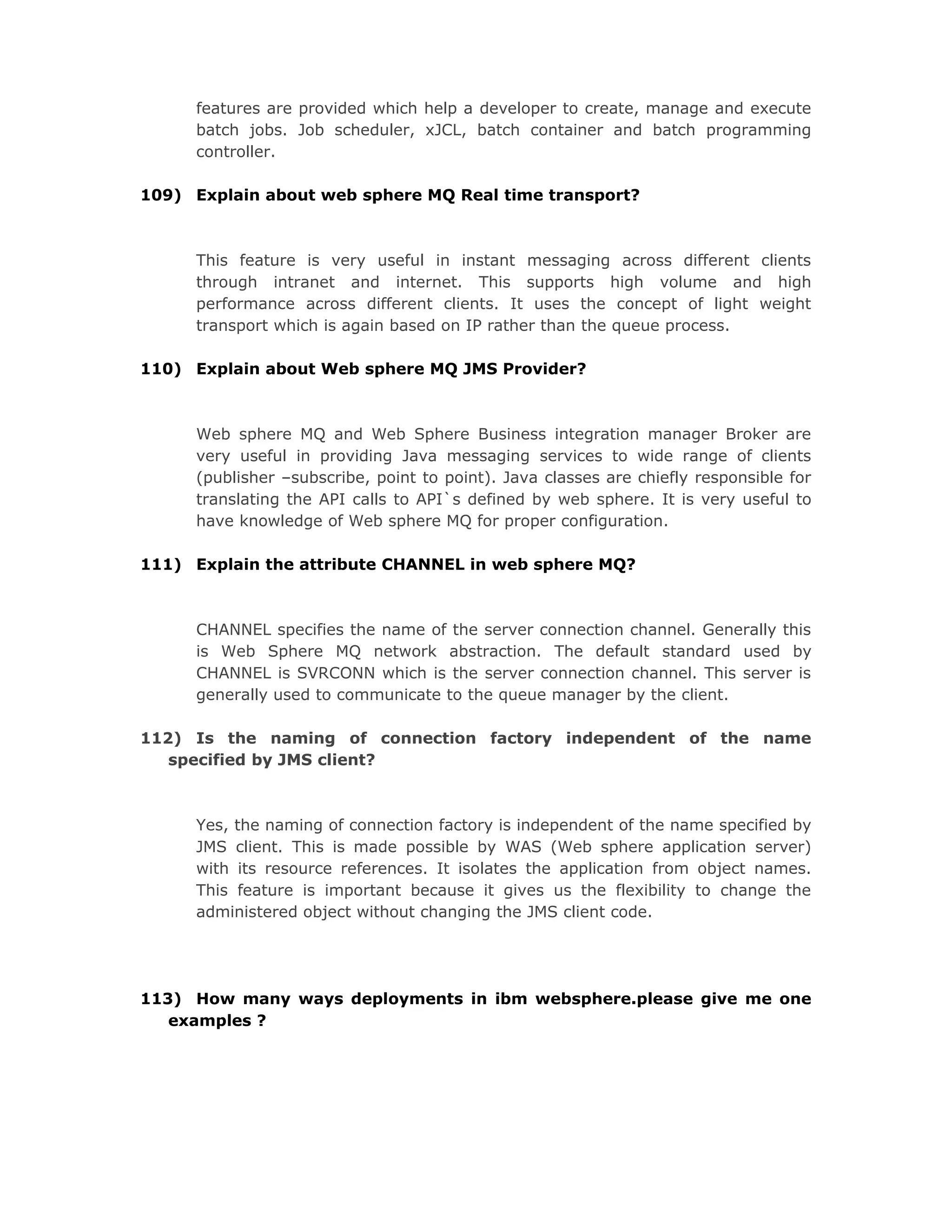 features are provided which help a developer to create, manage and execute
batch jobs. Job scheduler, xJCL, batch container and batch programming
controller.
109) Explain about web sphere MQ Real time transport?
This feature is very useful in instant messaging across different clients
through intranet and internet. This supports high volume and high
performance across different clients. It uses the concept of light weight
transport which is again based on IP rather than the queue process.
110) Explain about Web sphere MQ JMS Provider?
Web sphere MQ and Web Sphere Business integration manager Broker are
very useful in providing Java messaging services to wide range of clients
(publisher –subscribe, point to point). Java classes are chiefly responsible for
translating the API calls to API`s defined by web sphere. It is very useful to
have knowledge of Web sphere MQ for proper configuration.
111) Explain the attribute CHANNEL in web sphere MQ?
CHANNEL specifies the name of the server connection channel. Generally this
is Web Sphere MQ network abstraction. The default standard used by
CHANNEL is SVRCONN which is the server connection channel. This server is
generally used to communicate to the queue manager by the client.
112) Is the naming of connection factory independent of the name
specified by JMS client?
Yes, the naming of connection factory is independent of the name specified by
JMS client. This is made possible by WAS (Web sphere application server)
with its resource references. It isolates the application from object names.
This feature is important because it gives us the flexibility to change the
administered object without changing the JMS client code.
113) How many ways deployments in ibm websphere.please give me one
examples ?
 