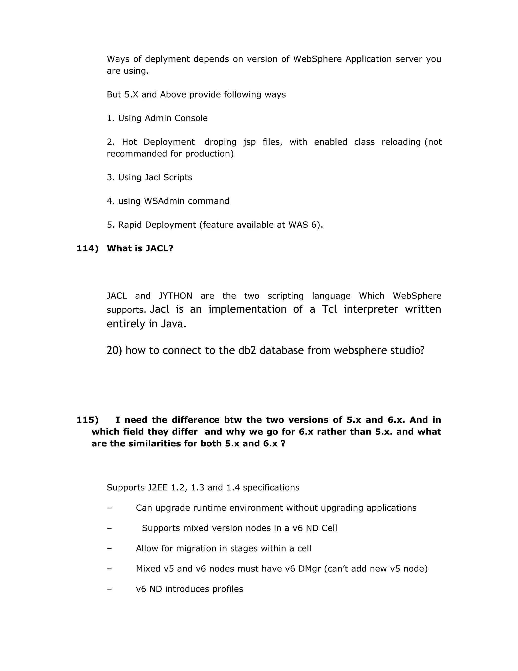 Ways of deplyment depends on version of WebSphere Application server you
are using.
But 5.X and Above provide following ways
1. Using Admin Console
2. Hot Deployment droping jsp files, with enabled class reloading (not
recommanded for production)
3. Using Jacl Scripts
4. using WSAdmin command
5. Rapid Deployment (feature available at WAS 6).
114) What is JACL?
JACL and JYTHON are the two scripting language Which WebSphere
supports. Jacl is an implementation of a Tcl interpreter written
entirely in Java.
20) how to connect to the db2 database from websphere studio?
115) I need the difference btw the two versions of 5.x and 6.x. And in
which field they differ and why we go for 6.x rather than 5.x. and what
are the similarities for both 5.x and 6.x ?
Supports J2EE 1.2, 1.3 and 1.4 specifications
– Can upgrade runtime environment without upgrading applications
– Supports mixed version nodes in a v6 ND Cell
– Allow for migration in stages within a cell
– Mixed v5 and v6 nodes must have v6 DMgr (can’t add new v5 node)
– v6 ND introduces profiles
 