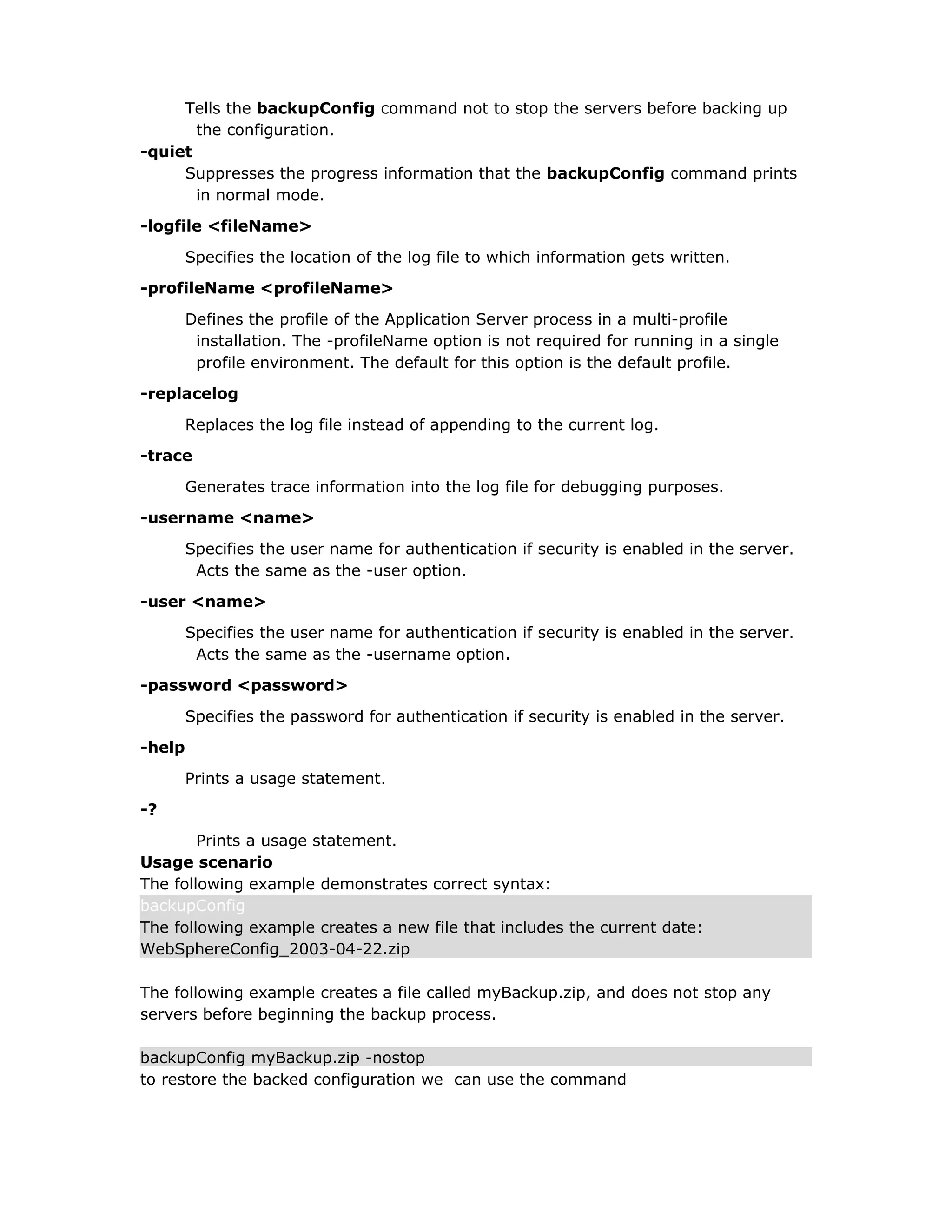 Tells the backupConfig command not to stop the servers before backing up
the configuration.
-quiet
Suppresses the progress information that the backupConfig command prints
in normal mode.
-logfile <fileName>
Specifies the location of the log file to which information gets written.
-profileName <profileName>
Defines the profile of the Application Server process in a multi-profile
installation. The -profileName option is not required for running in a single
profile environment. The default for this option is the default profile.
-replacelog
Replaces the log file instead of appending to the current log.
-trace
Generates trace information into the log file for debugging purposes.
-username <name>
Specifies the user name for authentication if security is enabled in the server.
Acts the same as the -user option.
-user <name>
Specifies the user name for authentication if security is enabled in the server.
Acts the same as the -username option.
-password <password>
Specifies the password for authentication if security is enabled in the server.
-help
Prints a usage statement.
-?
Prints a usage statement.
Usage scenario
The following example demonstrates correct syntax:
backupConfig
The following example creates a new file that includes the current date:
WebSphereConfig_2003-04-22.zip
The following example creates a file called myBackup.zip, and does not stop any
servers before beginning the backup process.
backupConfig myBackup.zip -nostop
to restore the backed configuration we can use the command
 