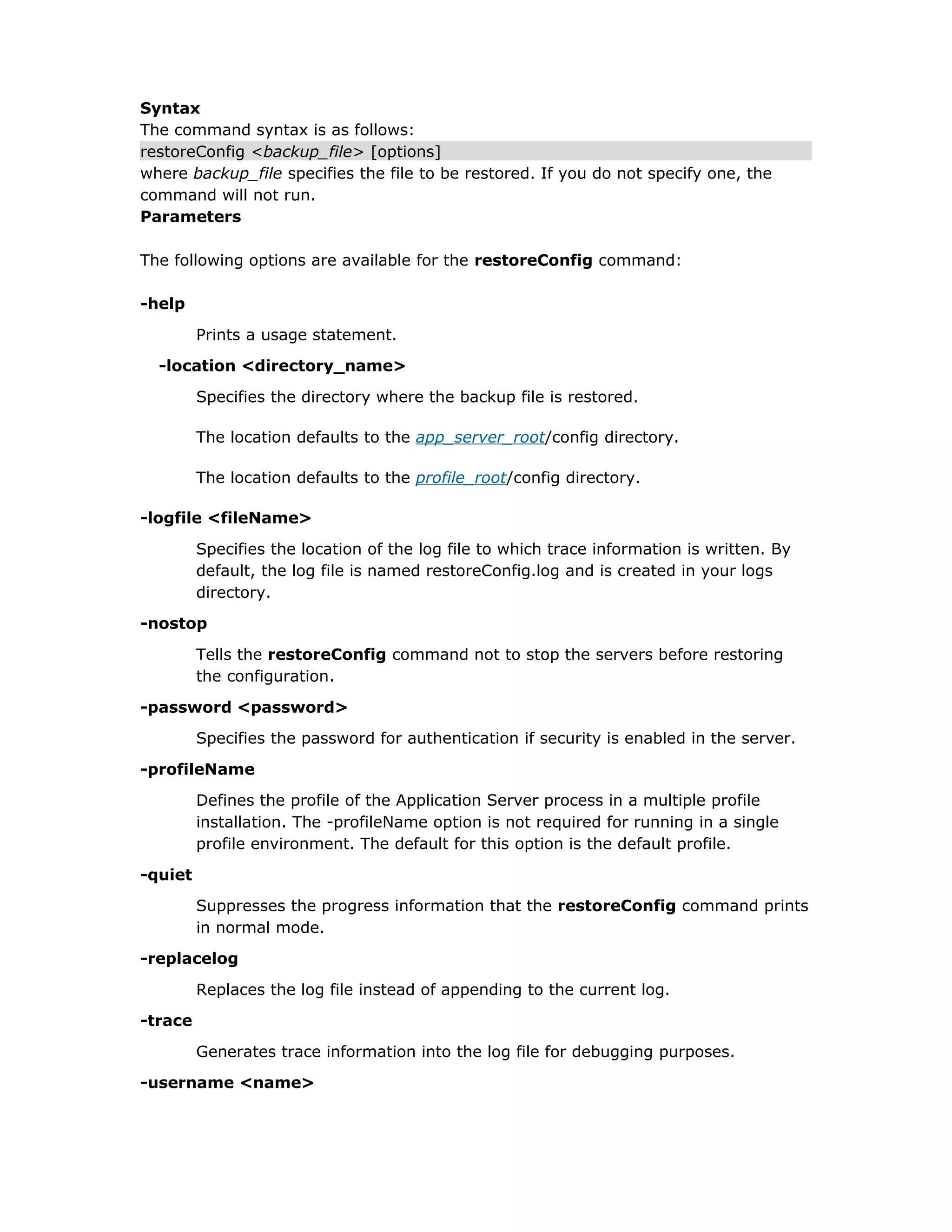 Syntax
The command syntax is as follows:
restoreConfig <backup_file> [options]
where backup_file specifies the file to be restored. If you do not specify one, the
command will not run.
Parameters
The following options are available for the restoreConfig command:
-help
Prints a usage statement.
-location <directory_name>
Specifies the directory where the backup file is restored.
The location defaults to the app_server_root/config directory.
The location defaults to the profile_root/config directory.
-logfile <fileName>
Specifies the location of the log file to which trace information is written. By
default, the log file is named restoreConfig.log and is created in your logs
directory.
-nostop
Tells the restoreConfig command not to stop the servers before restoring
the configuration.
-password <password>
Specifies the password for authentication if security is enabled in the server.
-profileName
Defines the profile of the Application Server process in a multiple profile
installation. The -profileName option is not required for running in a single
profile environment. The default for this option is the default profile.
-quiet
Suppresses the progress information that the restoreConfig command prints
in normal mode.
-replacelog
Replaces the log file instead of appending to the current log.
-trace
Generates trace information into the log file for debugging purposes.
-username <name>
 