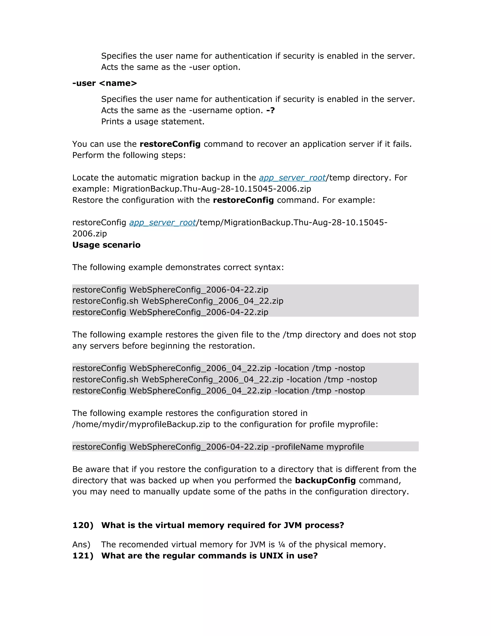Specifies the user name for authentication if security is enabled in the server.
Acts the same as the -user option.
-user <name>
Specifies the user name for authentication if security is enabled in the server.
Acts the same as the -username option. -?
Prints a usage statement.
You can use the restoreConfig command to recover an application server if it fails.
Perform the following steps:
Locate the automatic migration backup in the app_server_root/temp directory. For
example: MigrationBackup.Thu-Aug-28-10.15045-2006.zip
Restore the configuration with the restoreConfig command. For example:
restoreConfig app_server_root/temp/MigrationBackup.Thu-Aug-28-10.15045-
2006.zip
Usage scenario
The following example demonstrates correct syntax:
restoreConfig WebSphereConfig_2006-04-22.zip
restoreConfig.sh WebSphereConfig_2006_04_22.zip
restoreConfig WebSphereConfig_2006-04-22.zip
The following example restores the given file to the /tmp directory and does not stop
any servers before beginning the restoration.
restoreConfig WebSphereConfig_2006_04_22.zip -location /tmp -nostop
restoreConfig.sh WebSphereConfig_2006_04_22.zip -location /tmp -nostop
restoreConfig WebSphereConfig_2006_04_22.zip -location /tmp -nostop
The following example restores the configuration stored in
/home/mydir/myprofileBackup.zip to the configuration for profile myprofile:
restoreConfig WebSphereConfig_2006-04-22.zip -profileName myprofile
Be aware that if you restore the configuration to a directory that is different from the
directory that was backed up when you performed the backupConfig command,
you may need to manually update some of the paths in the configuration directory.
120) What is the virtual memory required for JVM process?
Ans) The recomended virtual memory for JVM is ¼ of the physical memory.
121) What are the regular commands is UNIX in use?
 