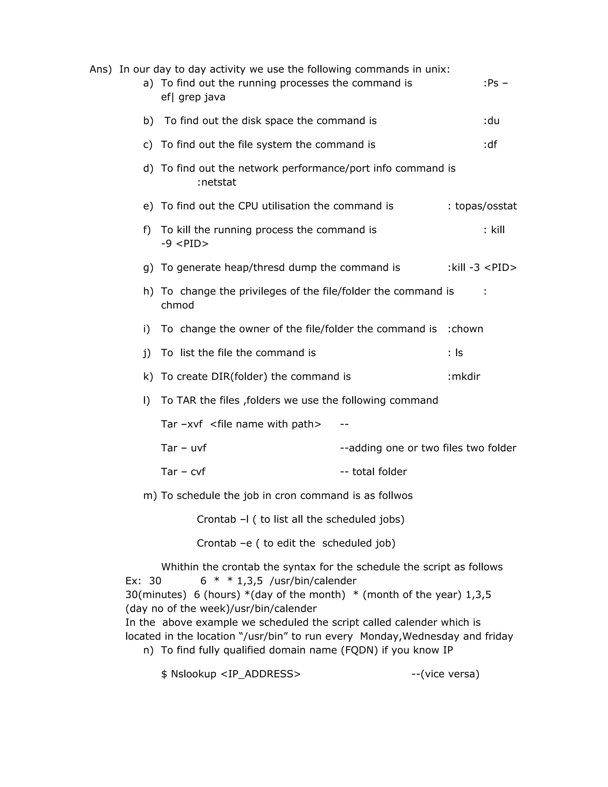 Ans) In our day to day activity we use the following commands in unix:
a) To find out the running processes the command is :Ps –
ef| grep java
b) To find out the disk space the command is :du
c) To find out the file system the command is :df
d) To find out the network performance/port info command is
:netstat
e) To find out the CPU utilisation the command is : topas/osstat
f) To kill the running process the command is : kill
-9 <PID>
g) To generate heap/thresd dump the command is :kill -3 <PID>
h) To change the privileges of the file/folder the command is :
chmod
i) To change the owner of the file/folder the command is :chown
j) To list the file the command is : ls
k) To create DIR(folder) the command is :mkdir
l) To TAR the files ,folders we use the following command
Tar –xvf <file name with path> --
Tar – uvf --adding one or two files two folder
Tar – cvf -- total folder
m) To schedule the job in cron command is as follwos
Crontab –l ( to list all the scheduled jobs)
Crontab –e ( to edit the scheduled job)
Whithin the crontab the syntax for the schedule the script as follows
Ex: 30 6 * * 1,3,5 /usr/bin/calender
30(minutes) 6 (hours) *(day of the month) * (month of the year) 1,3,5
(day no of the week)/usr/bin/calender
In the above example we scheduled the script called calender which is
located in the location “/usr/bin” to run every Monday,Wednesday and friday
n) To find fully qualified domain name (FQDN) if you know IP
$ Nslookup <IP_ADDRESS> --(vice versa)
 
