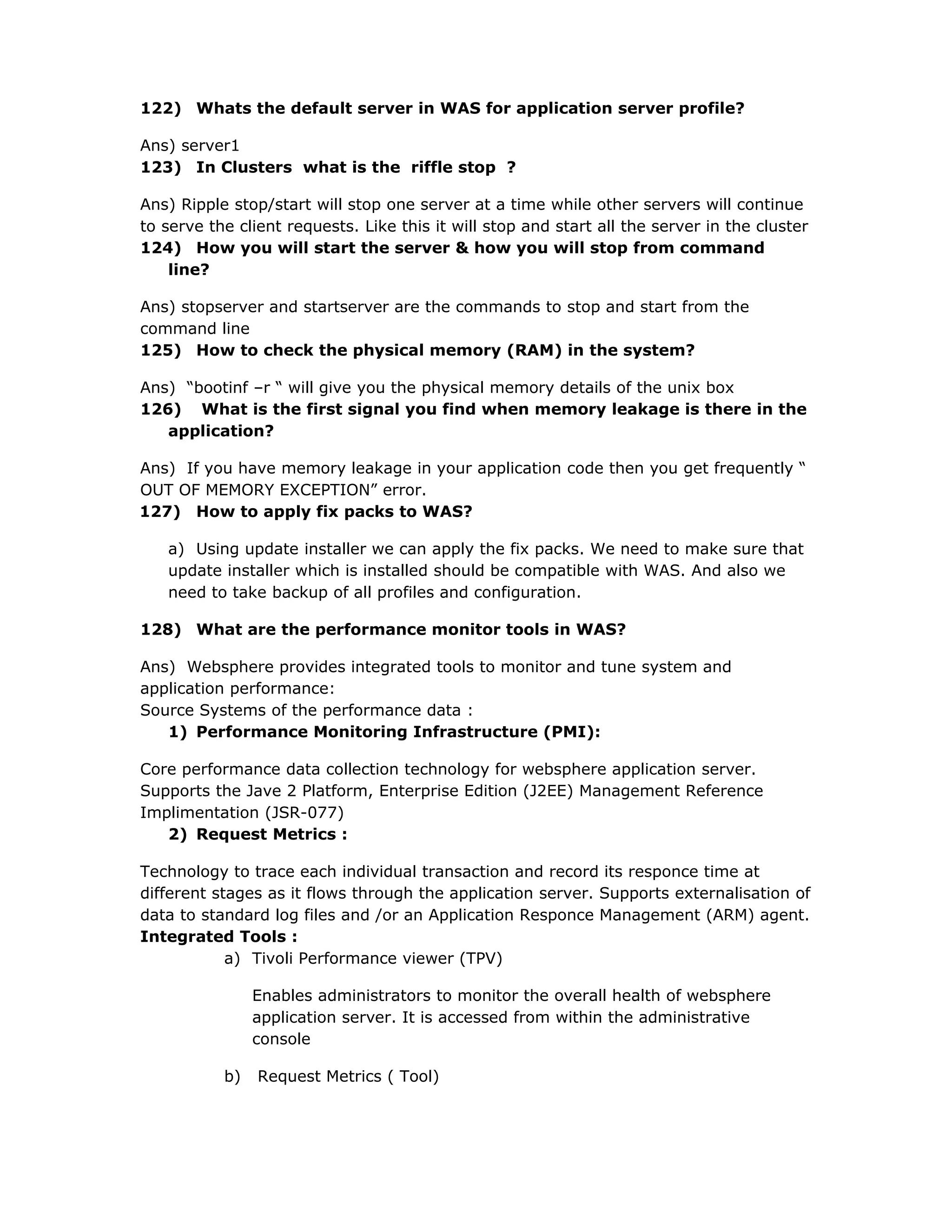 122) Whats the default server in WAS for application server profile?
Ans) server1
123) In Clusters what is the riffle stop ?
Ans) Ripple stop/start will stop one server at a time while other servers will continue
to serve the client requests. Like this it will stop and start all the server in the cluster
124) How you will start the server & how you will stop from command
line?
Ans) stopserver and startserver are the commands to stop and start from the
command line
125) How to check the physical memory (RAM) in the system?
Ans) “bootinf –r “ will give you the physical memory details of the unix box
126) What is the first signal you find when memory leakage is there in the
application?
Ans) If you have memory leakage in your application code then you get frequently “
OUT OF MEMORY EXCEPTION” error.
127) How to apply fix packs to WAS?
a) Using update installer we can apply the fix packs. We need to make sure that
update installer which is installed should be compatible with WAS. And also we
need to take backup of all profiles and configuration.
128) What are the performance monitor tools in WAS?
Ans) Websphere provides integrated tools to monitor and tune system and
application performance:
Source Systems of the performance data :
1) Performance Monitoring Infrastructure (PMI):
Core performance data collection technology for websphere application server.
Supports the Jave 2 Platform, Enterprise Edition (J2EE) Management Reference
Implimentation (JSR-077)
2) Request Metrics :
Technology to trace each individual transaction and record its responce time at
different stages as it flows through the application server. Supports externalisation of
data to standard log files and /or an Application Responce Management (ARM) agent.
Integrated Tools :
a) Tivoli Performance viewer (TPV)
Enables administrators to monitor the overall health of websphere
application server. It is accessed from within the administrative
console
b) Request Metrics ( Tool)
 