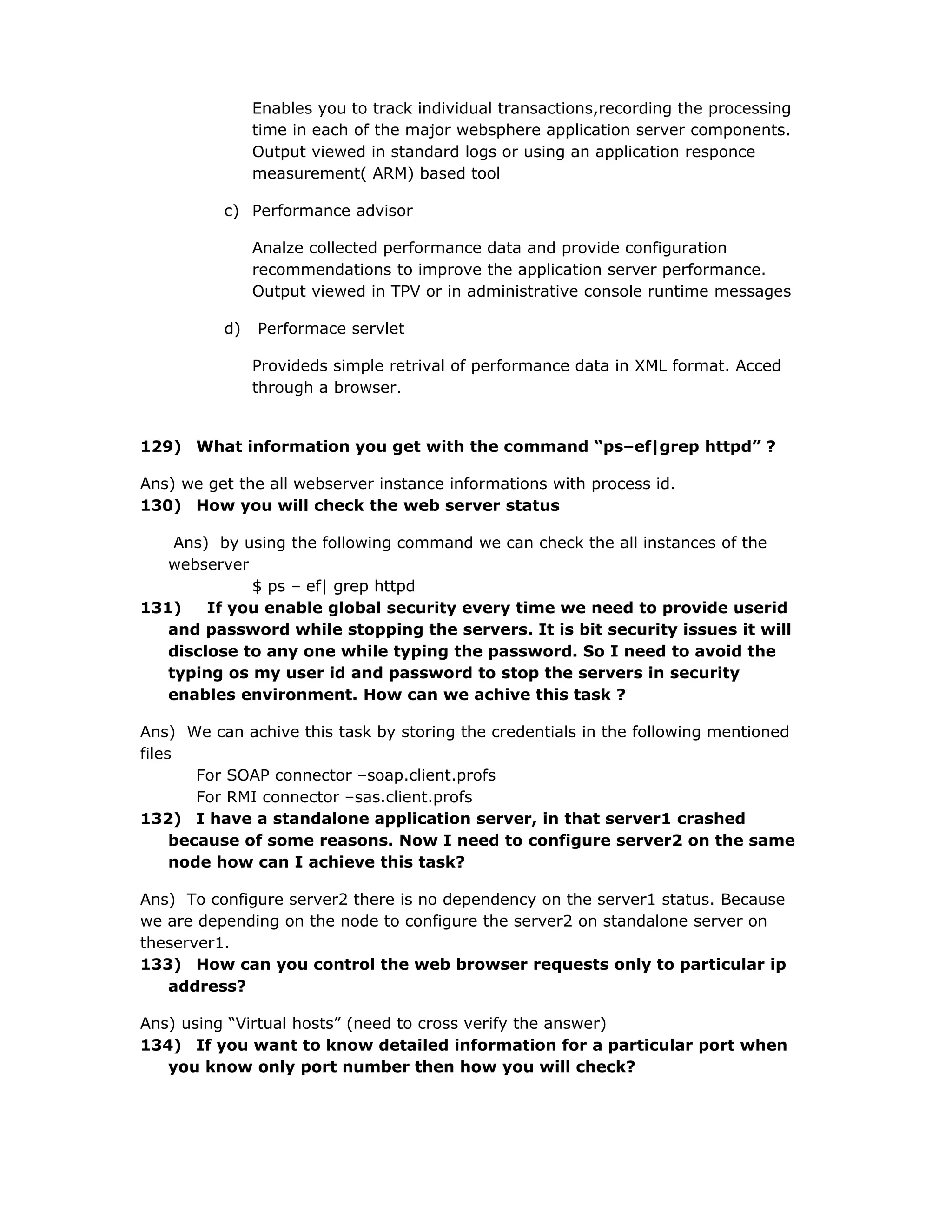 Enables you to track individual transactions,recording the processing
time in each of the major websphere application server components.
Output viewed in standard logs or using an application responce
measurement( ARM) based tool
c) Performance advisor
Analze collected performance data and provide configuration
recommendations to improve the application server performance.
Output viewed in TPV or in administrative console runtime messages
d) Performace servlet
Provideds simple retrival of performance data in XML format. Acced
through a browser.
129) What information you get with the command “ps–ef|grep httpd” ?
Ans) we get the all webserver instance informations with process id.
130) How you will check the web server status
Ans) by using the following command we can check the all instances of the
webserver
$ ps – ef| grep httpd
131) If you enable global security every time we need to provide userid
and password while stopping the servers. It is bit security issues it will
disclose to any one while typing the password. So I need to avoid the
typing os my user id and password to stop the servers in security
enables environment. How can we achive this task ?
Ans) We can achive this task by storing the credentials in the following mentioned
files
For SOAP connector –soap.client.profs
For RMI connector –sas.client.profs
132) I have a standalone application server, in that server1 crashed
because of some reasons. Now I need to configure server2 on the same
node how can I achieve this task?
Ans) To configure server2 there is no dependency on the server1 status. Because
we are depending on the node to configure the server2 on standalone server on
theserver1.
133) How can you control the web browser requests only to particular ip
address?
Ans) using “Virtual hosts” (need to cross verify the answer)
134) If you want to know detailed information for a particular port when
you know only port number then how you will check?
 