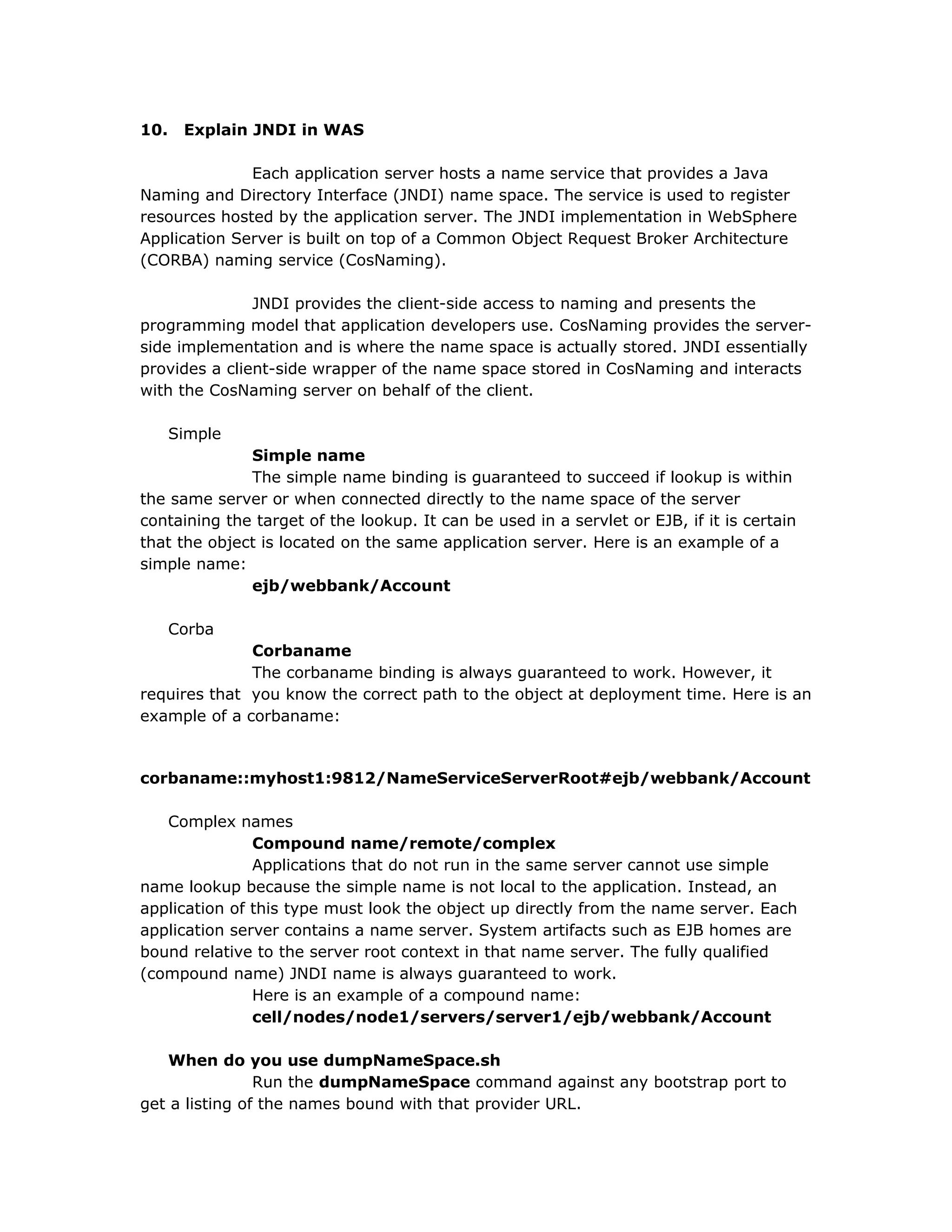 10. Explain JNDI in WAS
Each application server hosts a name service that provides a Java
Naming and Directory Interface (JNDI) name space. The service is used to register
resources hosted by the application server. The JNDI implementation in WebSphere
Application Server is built on top of a Common Object Request Broker Architecture
(CORBA) naming service (CosNaming).
JNDI provides the client-side access to naming and presents the
programming model that application developers use. CosNaming provides the server-
side implementation and is where the name space is actually stored. JNDI essentially
provides a client-side wrapper of the name space stored in CosNaming and interacts
with the CosNaming server on behalf of the client.
Simple
Simple name
The simple name binding is guaranteed to succeed if lookup is within
the same server or when connected directly to the name space of the server
containing the target of the lookup. It can be used in a servlet or EJB, if it is certain
that the object is located on the same application server. Here is an example of a
simple name:
ejb/webbank/Account
Corba
Corbaname
The corbaname binding is always guaranteed to work. However, it
requires that you know the correct path to the object at deployment time. Here is an
example of a corbaname:
corbaname::myhost1:9812/NameServiceServerRoot#ejb/webbank/Account
Complex names
Compound name/remote/complex
Applications that do not run in the same server cannot use simple
name lookup because the simple name is not local to the application. Instead, an
application of this type must look the object up directly from the name server. Each
application server contains a name server. System artifacts such as EJB homes are
bound relative to the server root context in that name server. The fully qualified
(compound name) JNDI name is always guaranteed to work.
Here is an example of a compound name:
cell/nodes/node1/servers/server1/ejb/webbank/Account
When do you use dumpNameSpace.sh
Run the dumpNameSpace command against any bootstrap port to
get a listing of the names bound with that provider URL.
 
