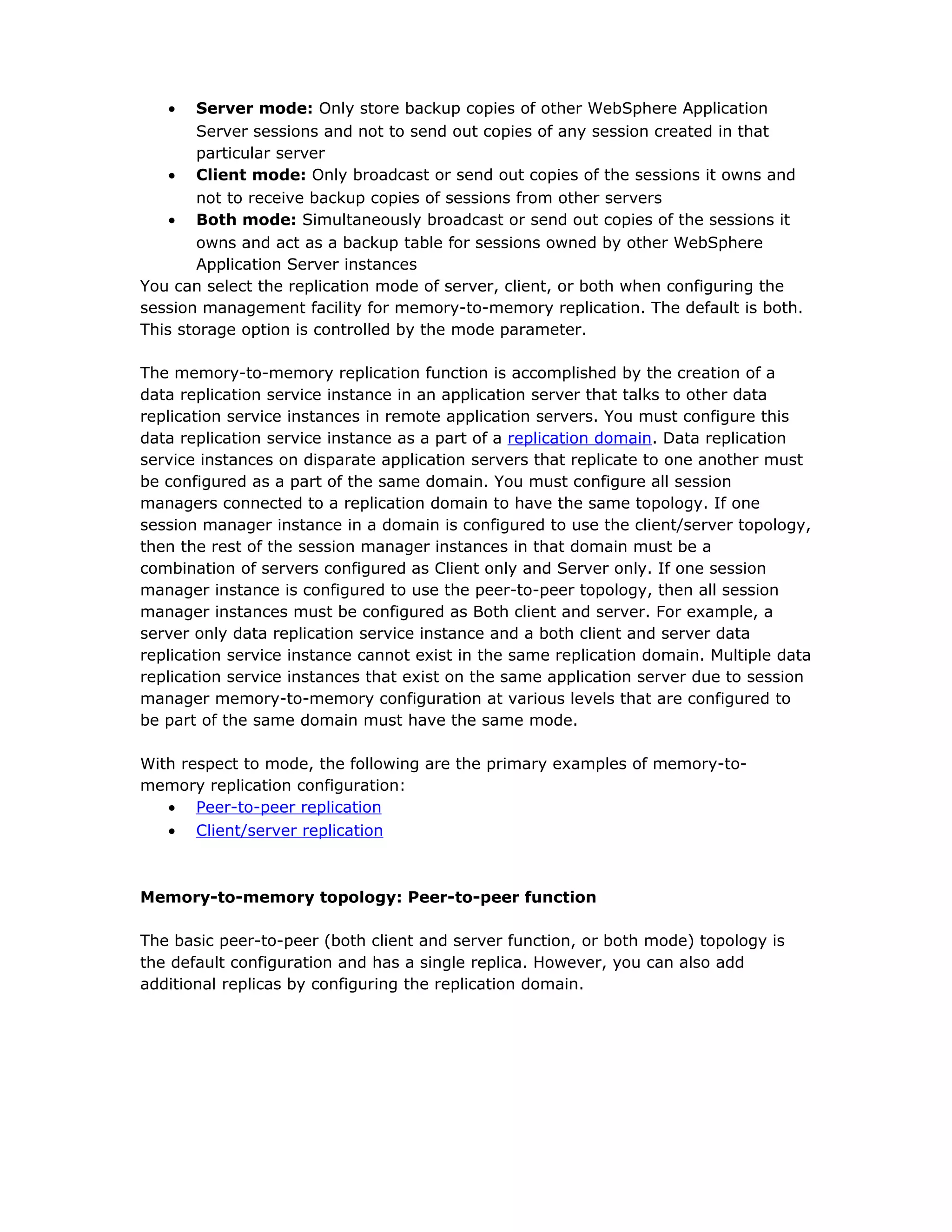 • Server mode: Only store backup copies of other WebSphere Application
Server sessions and not to send out copies of any session created in that
particular server
• Client mode: Only broadcast or send out copies of the sessions it owns and
not to receive backup copies of sessions from other servers
• Both mode: Simultaneously broadcast or send out copies of the sessions it
owns and act as a backup table for sessions owned by other WebSphere
Application Server instances
You can select the replication mode of server, client, or both when configuring the
session management facility for memory-to-memory replication. The default is both.
This storage option is controlled by the mode parameter.
The memory-to-memory replication function is accomplished by the creation of a
data replication service instance in an application server that talks to other data
replication service instances in remote application servers. You must configure this
data replication service instance as a part of a replication domain. Data replication
service instances on disparate application servers that replicate to one another must
be configured as a part of the same domain. You must configure all session
managers connected to a replication domain to have the same topology. If one
session manager instance in a domain is configured to use the client/server topology,
then the rest of the session manager instances in that domain must be a
combination of servers configured as Client only and Server only. If one session
manager instance is configured to use the peer-to-peer topology, then all session
manager instances must be configured as Both client and server. For example, a
server only data replication service instance and a both client and server data
replication service instance cannot exist in the same replication domain. Multiple data
replication service instances that exist on the same application server due to session
manager memory-to-memory configuration at various levels that are configured to
be part of the same domain must have the same mode.
With respect to mode, the following are the primary examples of memory-to-
memory replication configuration:
• Peer-to-peer replication
• Client/server replication
Memory-to-memory topology: Peer-to-peer function
The basic peer-to-peer (both client and server function, or both mode) topology is
the default configuration and has a single replica. However, you can also add
additional replicas by configuring the replication domain.
 