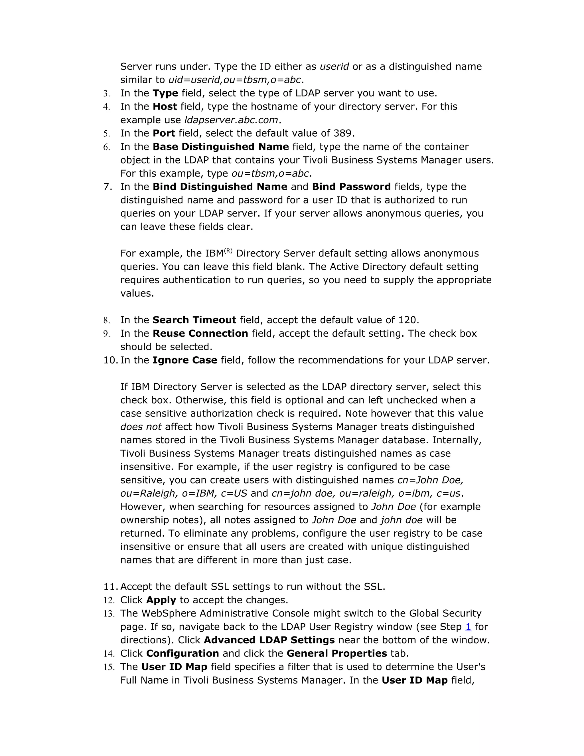 Server runs under. Type the ID either as userid or as a distinguished name
similar to uid=userid,ou=tbsm,o=abc.
3. In the Type field, select the type of LDAP server you want to use.
4. In the Host field, type the hostname of your directory server. For this
example use ldapserver.abc.com.
5. In the Port field, select the default value of 389.
6. In the Base Distinguished Name field, type the name of the container
object in the LDAP that contains your Tivoli Business Systems Manager users.
For this example, type ou=tbsm,o=abc.
7. In the Bind Distinguished Name and Bind Password fields, type the
distinguished name and password for a user ID that is authorized to run
queries on your LDAP server. If your server allows anonymous queries, you
can leave these fields clear.
For example, the IBM(R)
Directory Server default setting allows anonymous
queries. You can leave this field blank. The Active Directory default setting
requires authentication to run queries, so you need to supply the appropriate
values.
8. In the Search Timeout field, accept the default value of 120.
9. In the Reuse Connection field, accept the default setting. The check box
should be selected.
10. In the Ignore Case field, follow the recommendations for your LDAP server.
If IBM Directory Server is selected as the LDAP directory server, select this
check box. Otherwise, this field is optional and can left unchecked when a
case sensitive authorization check is required. Note however that this value
does not affect how Tivoli Business Systems Manager treats distinguished
names stored in the Tivoli Business Systems Manager database. Internally,
Tivoli Business Systems Manager treats distinguished names as case
insensitive. For example, if the user registry is configured to be case
sensitive, you can create users with distinguished names cn=John Doe,
ou=Raleigh, o=IBM, c=US and cn=john doe, ou=raleigh, o=ibm, c=us.
However, when searching for resources assigned to John Doe (for example
ownership notes), all notes assigned to John Doe and john doe will be
returned. To eliminate any problems, configure the user registry to be case
insensitive or ensure that all users are created with unique distinguished
names that are different in more than just case.
11. Accept the default SSL settings to run without the SSL.
12. Click Apply to accept the changes.
13. The WebSphere Administrative Console might switch to the Global Security
page. If so, navigate back to the LDAP User Registry window (see Step 1 for
directions). Click Advanced LDAP Settings near the bottom of the window.
14. Click Configuration and click the General Properties tab.
15. The User ID Map field specifies a filter that is used to determine the User's
Full Name in Tivoli Business Systems Manager. In the User ID Map field,
 