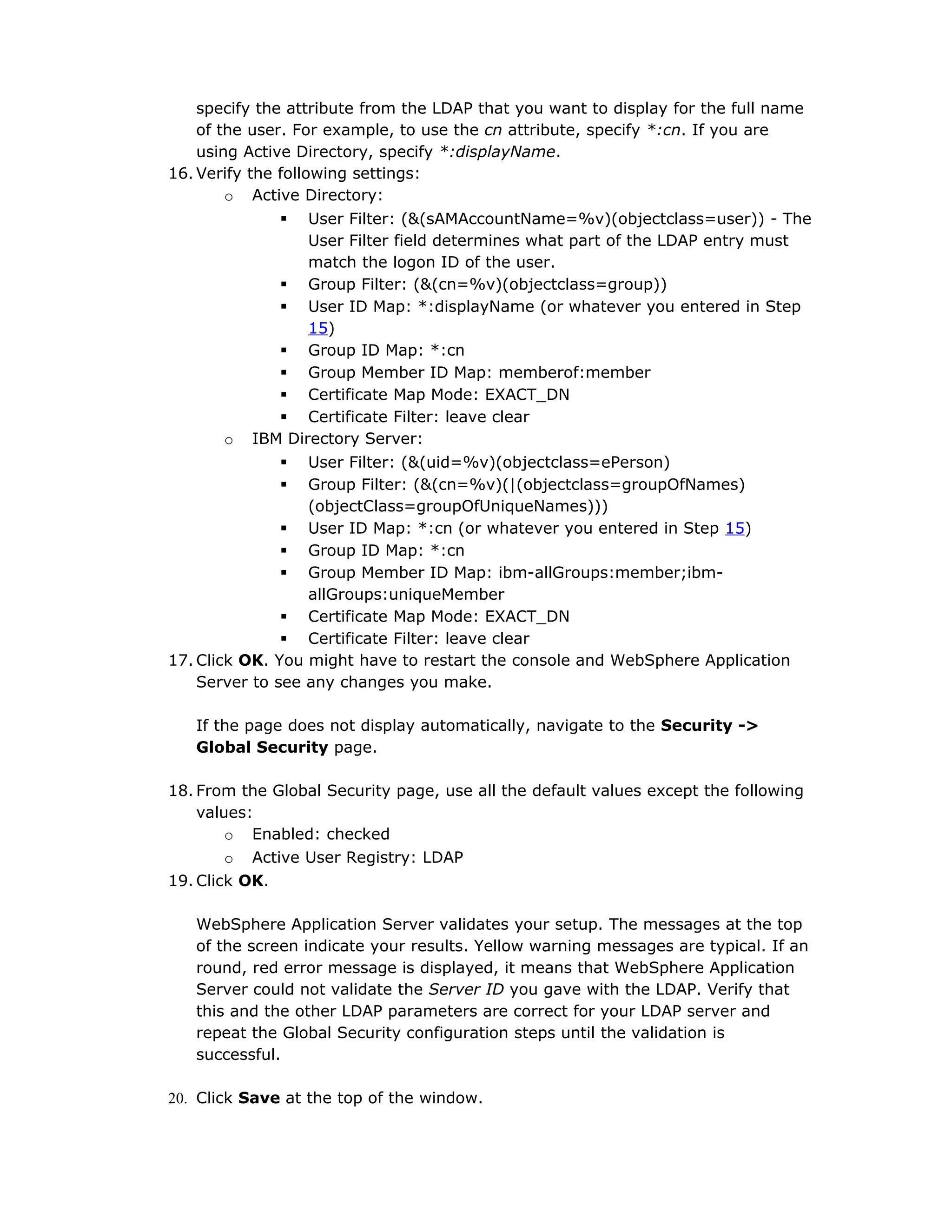 specify the attribute from the LDAP that you want to display for the full name
of the user. For example, to use the cn attribute, specify *:cn. If you are
using Active Directory, specify *:displayName.
16. Verify the following settings:
o Active Directory:
 User Filter: (&(sAMAccountName=%v)(objectclass=user)) - The
User Filter field determines what part of the LDAP entry must
match the logon ID of the user.
 Group Filter: (&(cn=%v)(objectclass=group))
 User ID Map: *:displayName (or whatever you entered in Step
15)
 Group ID Map: *:cn
 Group Member ID Map: memberof:member
 Certificate Map Mode: EXACT_DN
 Certificate Filter: leave clear
o IBM Directory Server:
 User Filter: (&(uid=%v)(objectclass=ePerson)
 Group Filter: (&(cn=%v)(|(objectclass=groupOfNames)
(objectClass=groupOfUniqueNames)))
 User ID Map: *:cn (or whatever you entered in Step 15)
 Group ID Map: *:cn
 Group Member ID Map: ibm-allGroups:member;ibm-
allGroups:uniqueMember
 Certificate Map Mode: EXACT_DN
 Certificate Filter: leave clear
17. Click OK. You might have to restart the console and WebSphere Application
Server to see any changes you make.
If the page does not display automatically, navigate to the Security ->
Global Security page.
18. From the Global Security page, use all the default values except the following
values:
o Enabled: checked
o Active User Registry: LDAP
19. Click OK.
WebSphere Application Server validates your setup. The messages at the top
of the screen indicate your results. Yellow warning messages are typical. If an
round, red error message is displayed, it means that WebSphere Application
Server could not validate the Server ID you gave with the LDAP. Verify that
this and the other LDAP parameters are correct for your LDAP server and
repeat the Global Security configuration steps until the validation is
successful.
20. Click Save at the top of the window.
 
