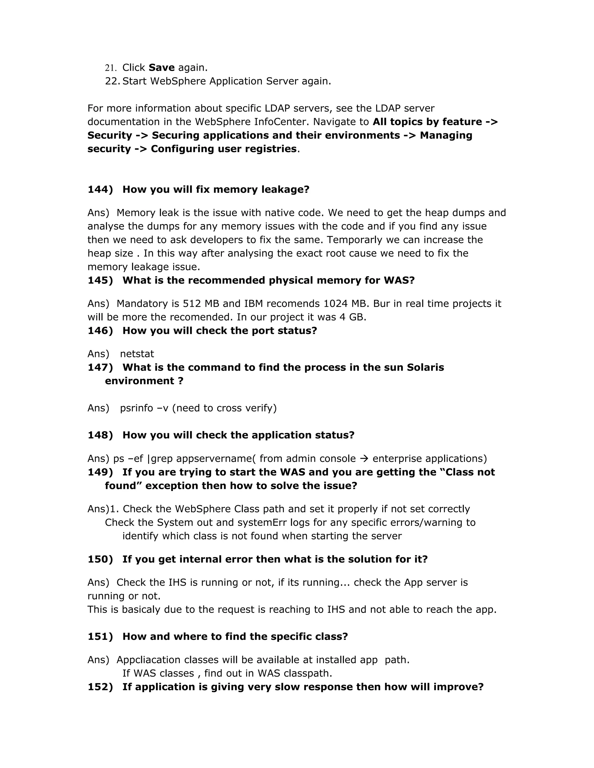 21. Click Save again.
22. Start WebSphere Application Server again.
For more information about specific LDAP servers, see the LDAP server
documentation in the WebSphere InfoCenter. Navigate to All topics by feature ->
Security -> Securing applications and their environments -> Managing
security -> Configuring user registries.
144) How you will fix memory leakage?
Ans) Memory leak is the issue with native code. We need to get the heap dumps and
analyse the dumps for any memory issues with the code and if you find any issue
then we need to ask developers to fix the same. Temporarly we can increase the
heap size . In this way after analysing the exact root cause we need to fix the
memory leakage issue.
145) What is the recommended physical memory for WAS?
Ans) Mandatory is 512 MB and IBM recomends 1024 MB. Bur in real time projects it
will be more the recomended. In our project it was 4 GB.
146) How you will check the port status?
Ans) netstat
147) What is the command to find the process in the sun Solaris
environment ?
Ans) psrinfo –v (need to cross verify)
148) How you will check the application status?
Ans) ps –ef |grep appservername( from admin console  enterprise applications)
149) If you are trying to start the WAS and you are getting the “Class not
found” exception then how to solve the issue?
Ans)1. Check the WebSphere Class path and set it properly if not set correctly
Check the System out and systemErr logs for any specific errors/warning to
identify which class is not found when starting the server
150) If you get internal error then what is the solution for it?
Ans) Check the IHS is running or not, if its running... check the App server is
running or not.
This is basicaly due to the request is reaching to IHS and not able to reach the app.
151) How and where to find the specific class?
Ans) Appcliacation classes will be available at installed app path.
If WAS classes , find out in WAS classpath.
152) If application is giving very slow response then how will improve?
 