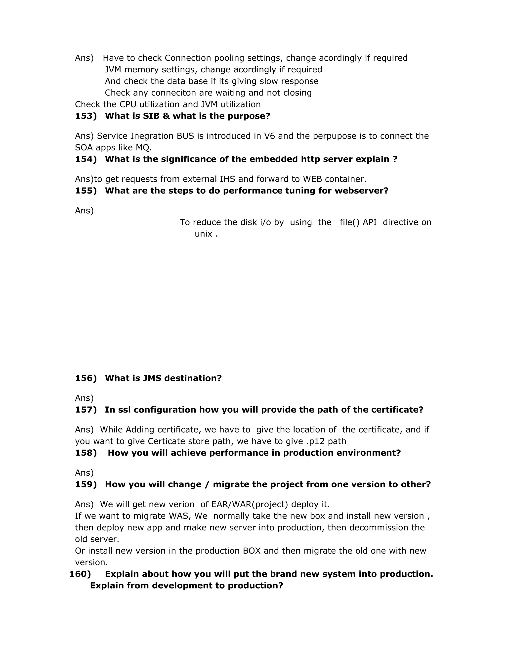 Ans) Have to check Connection pooling settings, change acordingly if required
JVM memory settings, change acordingly if required
And check the data base if its giving slow response
Check any conneciton are waiting and not closing
Check the CPU utilization and JVM utilization
153) What is SIB & what is the purpose?
Ans) Service Inegration BUS is introduced in V6 and the perpupose is to connect the
SOA apps like MQ.
154) What is the significance of the embedded http server explain ?
Ans)to get requests from external IHS and forward to WEB container.
155) What are the steps to do performance tuning for webserver?
Ans)
To reduce the disk i/o by using the _file() API directive on
unix .
156) What is JMS destination?
Ans)
157) In ssl configuration how you will provide the path of the certificate?
Ans) While Adding certificate, we have to give the location of the certificate, and if
you want to give Certicate store path, we have to give .p12 path
158) How you will achieve performance in production environment?
Ans)
159) How you will change / migrate the project from one version to other?
Ans) We will get new verion of EAR/WAR(project) deploy it.
If we want to migrate WAS, We normally take the new box and install new version ,
then deploy new app and make new server into production, then decommission the
old server.
Or install new version in the production BOX and then migrate the old one with new
version.
160) Explain about how you will put the brand new system into production.
Explain from development to production?
 