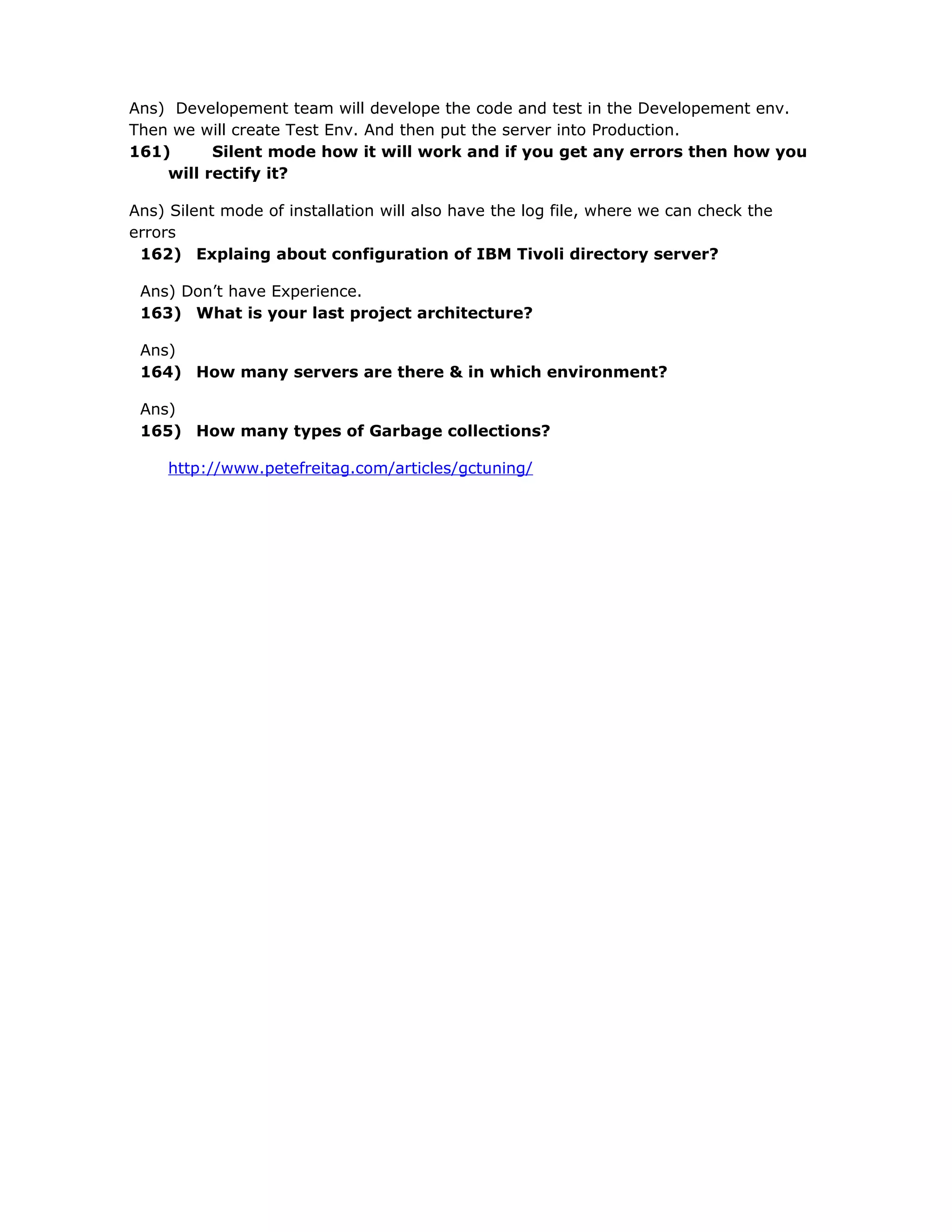 Ans) Developement team will develope the code and test in the Developement env.
Then we will create Test Env. And then put the server into Production.
161) Silent mode how it will work and if you get any errors then how you
will rectify it?
Ans) Silent mode of installation will also have the log file, where we can check the
errors
162) Explaing about configuration of IBM Tivoli directory server?
Ans) Don’t have Experience.
163) What is your last project architecture?
Ans)
164) How many servers are there & in which environment?
Ans)
165) How many types of Garbage collections?
http://www.petefreitag.com/articles/gctuning/
 