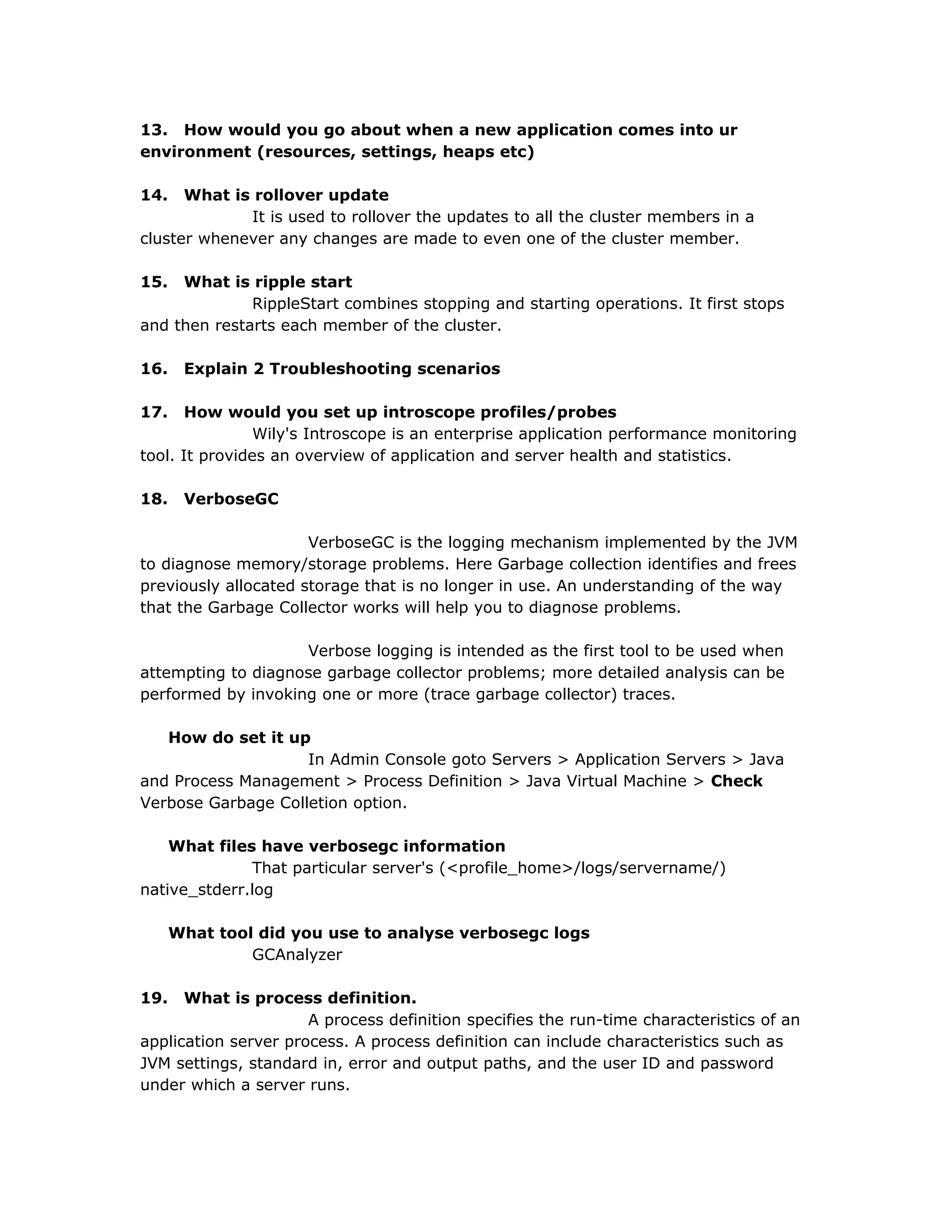 13. How would you go about when a new application comes into ur
environment (resources, settings, heaps etc)
14. What is rollover update
It is used to rollover the updates to all the cluster members in a
cluster whenever any changes are made to even one of the cluster member.
15. What is ripple start
RippleStart combines stopping and starting operations. It first stops
and then restarts each member of the cluster.
16. Explain 2 Troubleshooting scenarios
17. How would you set up introscope profiles/probes
Wily's Introscope is an enterprise application performance monitoring
tool. It provides an overview of application and server health and statistics.
18. VerboseGC
VerboseGC is the logging mechanism implemented by the JVM
to diagnose memory/storage problems. Here Garbage collection identifies and frees
previously allocated storage that is no longer in use. An understanding of the way
that the Garbage Collector works will help you to diagnose problems.
Verbose logging is intended as the first tool to be used when
attempting to diagnose garbage collector problems; more detailed analysis can be
performed by invoking one or more (trace garbage collector) traces.
How do set it up
In Admin Console goto Servers > Application Servers > Java
and Process Management > Process Definition > Java Virtual Machine > Check
Verbose Garbage Colletion option.
What files have verbosegc information
That particular server's (<profile_home>/logs/servername/)
native_stderr.log
What tool did you use to analyse verbosegc logs
GCAnalyzer
19. What is process definition.
A process definition specifies the run-time characteristics of an
application server process. A process definition can include characteristics such as
JVM settings, standard in, error and output paths, and the user ID and password
under which a server runs.
 