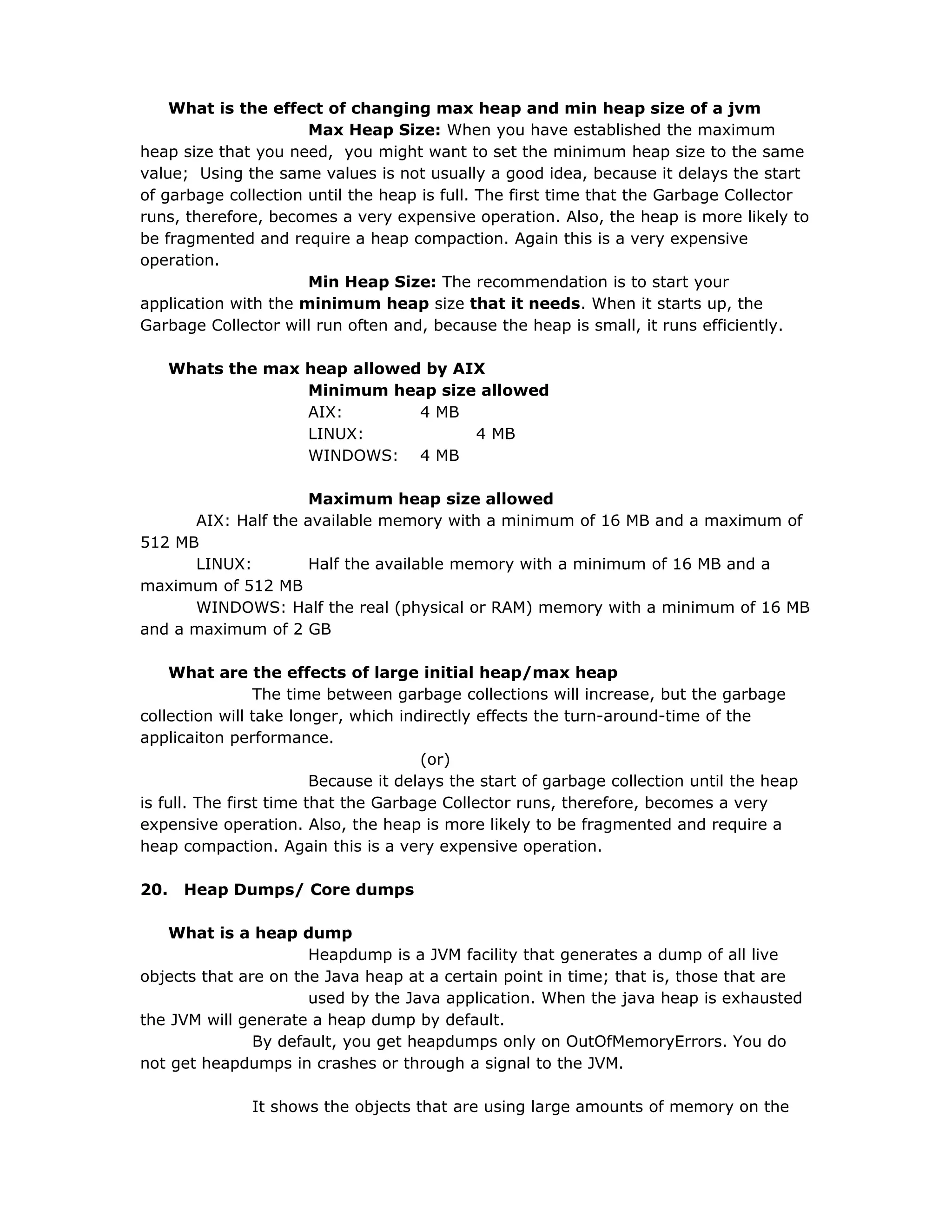 What is the effect of changing max heap and min heap size of a jvm
Max Heap Size: When you have established the maximum
heap size that you need, you might want to set the minimum heap size to the same
value; Using the same values is not usually a good idea, because it delays the start
of garbage collection until the heap is full. The first time that the Garbage Collector
runs, therefore, becomes a very expensive operation. Also, the heap is more likely to
be fragmented and require a heap compaction. Again this is a very expensive
operation.
Min Heap Size: The recommendation is to start your
application with the minimum heap size that it needs. When it starts up, the
Garbage Collector will run often and, because the heap is small, it runs efficiently.
Whats the max heap allowed by AIX
Minimum heap size allowed
AIX: 4 MB
LINUX: 4 MB
WINDOWS: 4 MB
Maximum heap size allowed
AIX: Half the available memory with a minimum of 16 MB and a maximum of
512 MB
LINUX: Half the available memory with a minimum of 16 MB and a
maximum of 512 MB
WINDOWS: Half the real (physical or RAM) memory with a minimum of 16 MB
and a maximum of 2 GB
What are the effects of large initial heap/max heap
The time between garbage collections will increase, but the garbage
collection will take longer, which indirectly effects the turn-around-time of the
applicaiton performance.
(or)
Because it delays the start of garbage collection until the heap
is full. The first time that the Garbage Collector runs, therefore, becomes a very
expensive operation. Also, the heap is more likely to be fragmented and require a
heap compaction. Again this is a very expensive operation.
20. Heap Dumps/ Core dumps
What is a heap dump
Heapdump is a JVM facility that generates a dump of all live
objects that are on the Java heap at a certain point in time; that is, those that are
used by the Java application. When the java heap is exhausted
the JVM will generate a heap dump by default.
By default, you get heapdumps only on OutOfMemoryErrors. You do
not get heapdumps in crashes or through a signal to the JVM.
It shows the objects that are using large amounts of memory on the
 