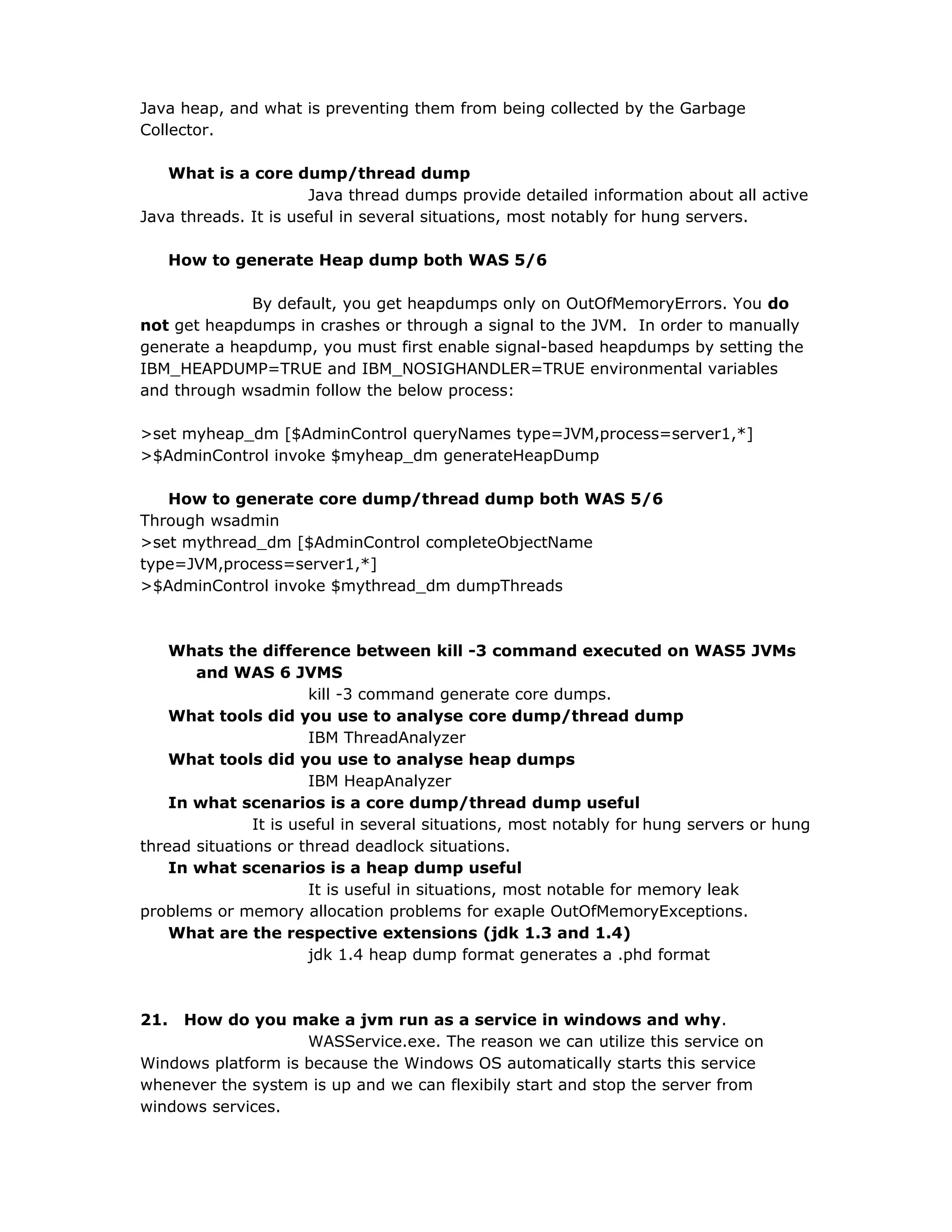 Java heap, and what is preventing them from being collected by the Garbage
Collector.
What is a core dump/thread dump
Java thread dumps provide detailed information about all active
Java threads. It is useful in several situations, most notably for hung servers.
How to generate Heap dump both WAS 5/6
By default, you get heapdumps only on OutOfMemoryErrors. You do
not get heapdumps in crashes or through a signal to the JVM. In order to manually
generate a heapdump, you must first enable signal-based heapdumps by setting the
IBM_HEAPDUMP=TRUE and IBM_NOSIGHANDLER=TRUE environmental variables
and through wsadmin follow the below process:
>set myheap_dm [$AdminControl queryNames type=JVM,process=server1,*]
>$AdminControl invoke $myheap_dm generateHeapDump
How to generate core dump/thread dump both WAS 5/6
Through wsadmin
>set mythread_dm [$AdminControl completeObjectName
type=JVM,process=server1,*]
>$AdminControl invoke $mythread_dm dumpThreads
Whats the difference between kill -3 command executed on WAS5 JVMs
and WAS 6 JVMS
kill -3 command generate core dumps.
What tools did you use to analyse core dump/thread dump
IBM ThreadAnalyzer
What tools did you use to analyse heap dumps
IBM HeapAnalyzer
In what scenarios is a core dump/thread dump useful
It is useful in several situations, most notably for hung servers or hung
thread situations or thread deadlock situations.
In what scenarios is a heap dump useful
It is useful in situations, most notable for memory leak
problems or memory allocation problems for exaple OutOfMemoryExceptions.
What are the respective extensions (jdk 1.3 and 1.4)
jdk 1.4 heap dump format generates a .phd format
21. How do you make a jvm run as a service in windows and why.
WASService.exe. The reason we can utilize this service on
Windows platform is because the Windows OS automatically starts this service
whenever the system is up and we can flexibily start and stop the server from
windows services.
 