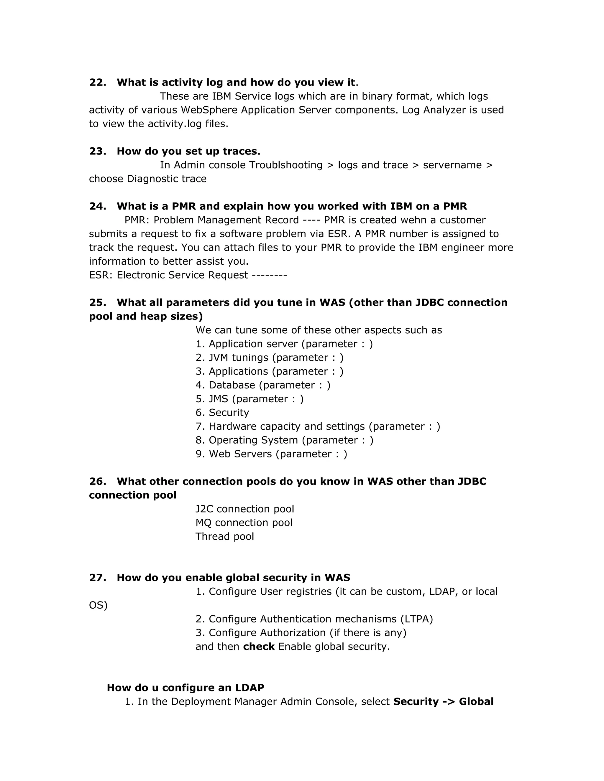22. What is activity log and how do you view it.
These are IBM Service logs which are in binary format, which logs
activity of various WebSphere Application Server components. Log Analyzer is used
to view the activity.log files.
23. How do you set up traces.
In Admin console Troublshooting > logs and trace > servername >
choose Diagnostic trace
24. What is a PMR and explain how you worked with IBM on a PMR
PMR: Problem Management Record ---- PMR is created wehn a customer
submits a request to fix a software problem via ESR. A PMR number is assigned to
track the request. You can attach files to your PMR to provide the IBM engineer more
information to better assist you.
ESR: Electronic Service Request --------
25. What all parameters did you tune in WAS (other than JDBC connection
pool and heap sizes)
We can tune some of these other aspects such as
1. Application server (parameter : )
2. JVM tunings (parameter : )
3. Applications (parameter : )
4. Database (parameter : )
5. JMS (parameter : )
6. Security
7. Hardware capacity and settings (parameter : )
8. Operating System (parameter : )
9. Web Servers (parameter : )
26. What other connection pools do you know in WAS other than JDBC
connection pool
J2C connection pool
MQ connection pool
Thread pool
27. How do you enable global security in WAS
1. Configure User registries (it can be custom, LDAP, or local
OS)
2. Configure Authentication mechanisms (LTPA)
3. Configure Authorization (if there is any)
and then check Enable global security.
How do u configure an LDAP
1. In the Deployment Manager Admin Console, select Security -> Global
 