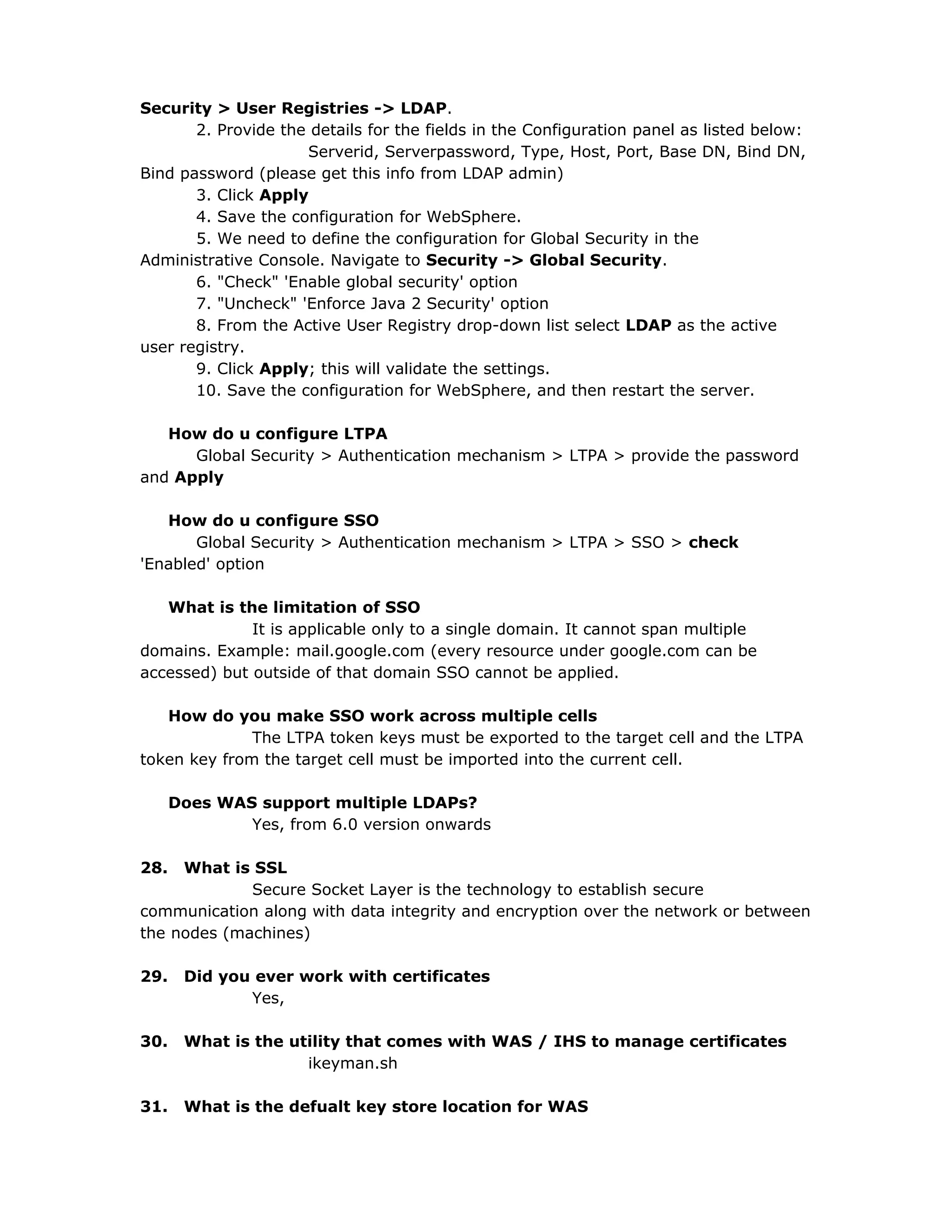Security > User Registries -> LDAP.
2. Provide the details for the fields in the Configuration panel as listed below:
Serverid, Serverpassword, Type, Host, Port, Base DN, Bind DN,
Bind password (please get this info from LDAP admin)
3. Click Apply
4. Save the configuration for WebSphere.
5. We need to define the configuration for Global Security in the
Administrative Console. Navigate to Security -> Global Security.
6. "Check" 'Enable global security' option
7. "Uncheck" 'Enforce Java 2 Security' option
8. From the Active User Registry drop-down list select LDAP as the active
user registry.
9. Click Apply; this will validate the settings.
10. Save the configuration for WebSphere, and then restart the server.
How do u configure LTPA
Global Security > Authentication mechanism > LTPA > provide the password
and Apply
How do u configure SSO
Global Security > Authentication mechanism > LTPA > SSO > check
'Enabled' option
What is the limitation of SSO
It is applicable only to a single domain. It cannot span multiple
domains. Example: mail.google.com (every resource under google.com can be
accessed) but outside of that domain SSO cannot be applied.
How do you make SSO work across multiple cells
The LTPA token keys must be exported to the target cell and the LTPA
token key from the target cell must be imported into the current cell.
Does WAS support multiple LDAPs?
Yes, from 6.0 version onwards
28. What is SSL
Secure Socket Layer is the technology to establish secure
communication along with data integrity and encryption over the network or between
the nodes (machines)
29. Did you ever work with certificates
Yes,
30. What is the utility that comes with WAS / IHS to manage certificates
ikeyman.sh
31. What is the defualt key store location for WAS
 