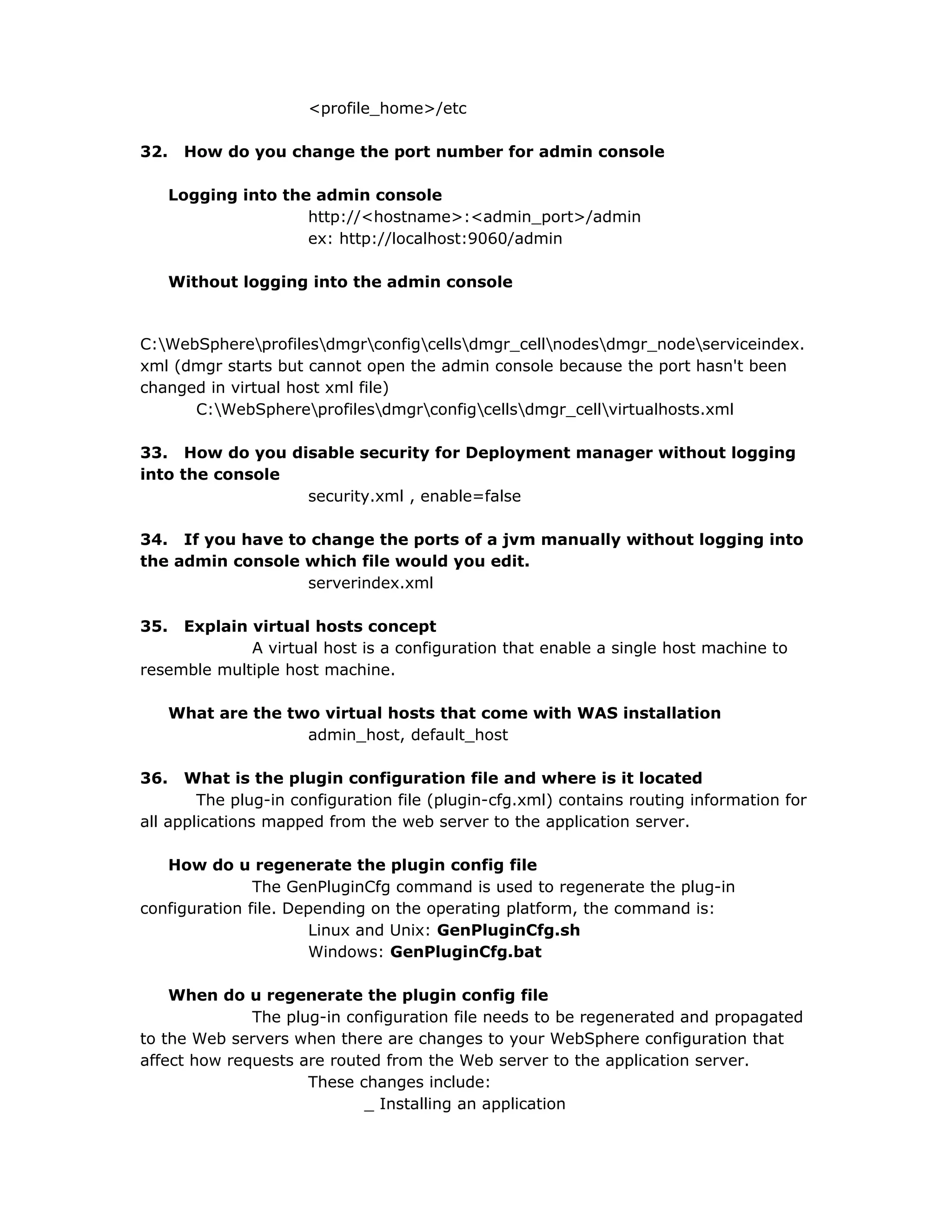<profile_home>/etc
32. How do you change the port number for admin console
Logging into the admin console
http://<hostname>:<admin_port>/admin
ex: http://localhost:9060/admin
Without logging into the admin console
C:WebSphereprofilesdmgrconfigcellsdmgr_cellnodesdmgr_nodeserviceindex.
xml (dmgr starts but cannot open the admin console because the port hasn't been
changed in virtual host xml file)
C:WebSphereprofilesdmgrconfigcellsdmgr_cellvirtualhosts.xml
33. How do you disable security for Deployment manager without logging
into the console
security.xml , enable=false
34. If you have to change the ports of a jvm manually without logging into
the admin console which file would you edit.
serverindex.xml
35. Explain virtual hosts concept
A virtual host is a configuration that enable a single host machine to
resemble multiple host machine.
What are the two virtual hosts that come with WAS installation
admin_host, default_host
36. What is the plugin configuration file and where is it located
The plug-in configuration file (plugin-cfg.xml) contains routing information for
all applications mapped from the web server to the application server.
How do u regenerate the plugin config file
The GenPluginCfg command is used to regenerate the plug-in
configuration file. Depending on the operating platform, the command is:
Linux and Unix: GenPluginCfg.sh
Windows: GenPluginCfg.bat
When do u regenerate the plugin config file
The plug-in configuration file needs to be regenerated and propagated
to the Web servers when there are changes to your WebSphere configuration that
affect how requests are routed from the Web server to the application server.
These changes include:
_ Installing an application
 