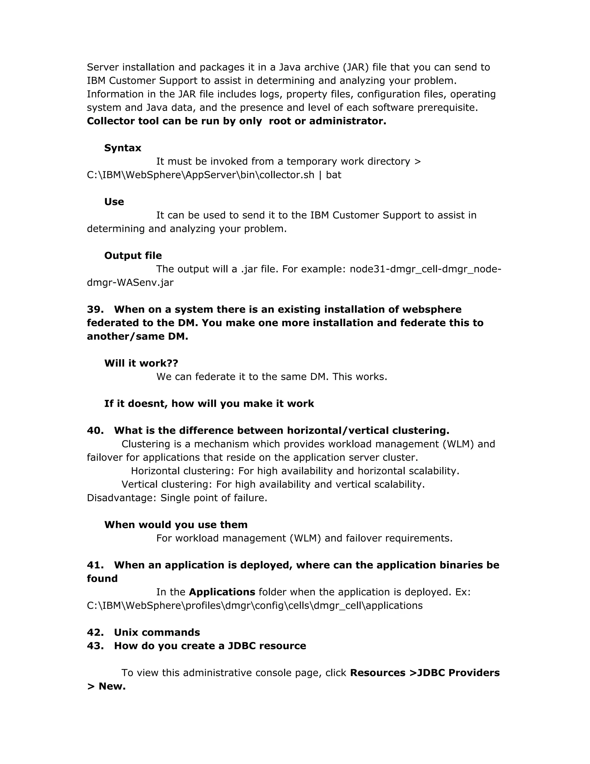Server installation and packages it in a Java archive (JAR) file that you can send to
IBM Customer Support to assist in determining and analyzing your problem.
Information in the JAR file includes logs, property files, configuration files, operating
system and Java data, and the presence and level of each software prerequisite.
Collector tool can be run by only root or administrator.
Syntax
It must be invoked from a temporary work directory >
C:IBMWebSphereAppServerbincollector.sh | bat
Use
It can be used to send it to the IBM Customer Support to assist in
determining and analyzing your problem.
Output file
The output will a .jar file. For example: node31-dmgr_cell-dmgr_node-
dmgr-WASenv.jar
39. When on a system there is an existing installation of websphere
federated to the DM. You make one more installation and federate this to
another/same DM.
Will it work??
We can federate it to the same DM. This works.
If it doesnt, how will you make it work
40. What is the difference between horizontal/vertical clustering.
Clustering is a mechanism which provides workload management (WLM) and
failover for applications that reside on the application server cluster.
Horizontal clustering: For high availability and horizontal scalability.
Vertical clustering: For high availability and vertical scalability.
Disadvantage: Single point of failure.
When would you use them
For workload management (WLM) and failover requirements.
41. When an application is deployed, where can the application binaries be
found
In the Applications folder when the application is deployed. Ex:
C:IBMWebSphereprofilesdmgrconfigcellsdmgr_cellapplications
42. Unix commands
43. How do you create a JDBC resource
To view this administrative console page, click Resources >JDBC Providers
> New.
 