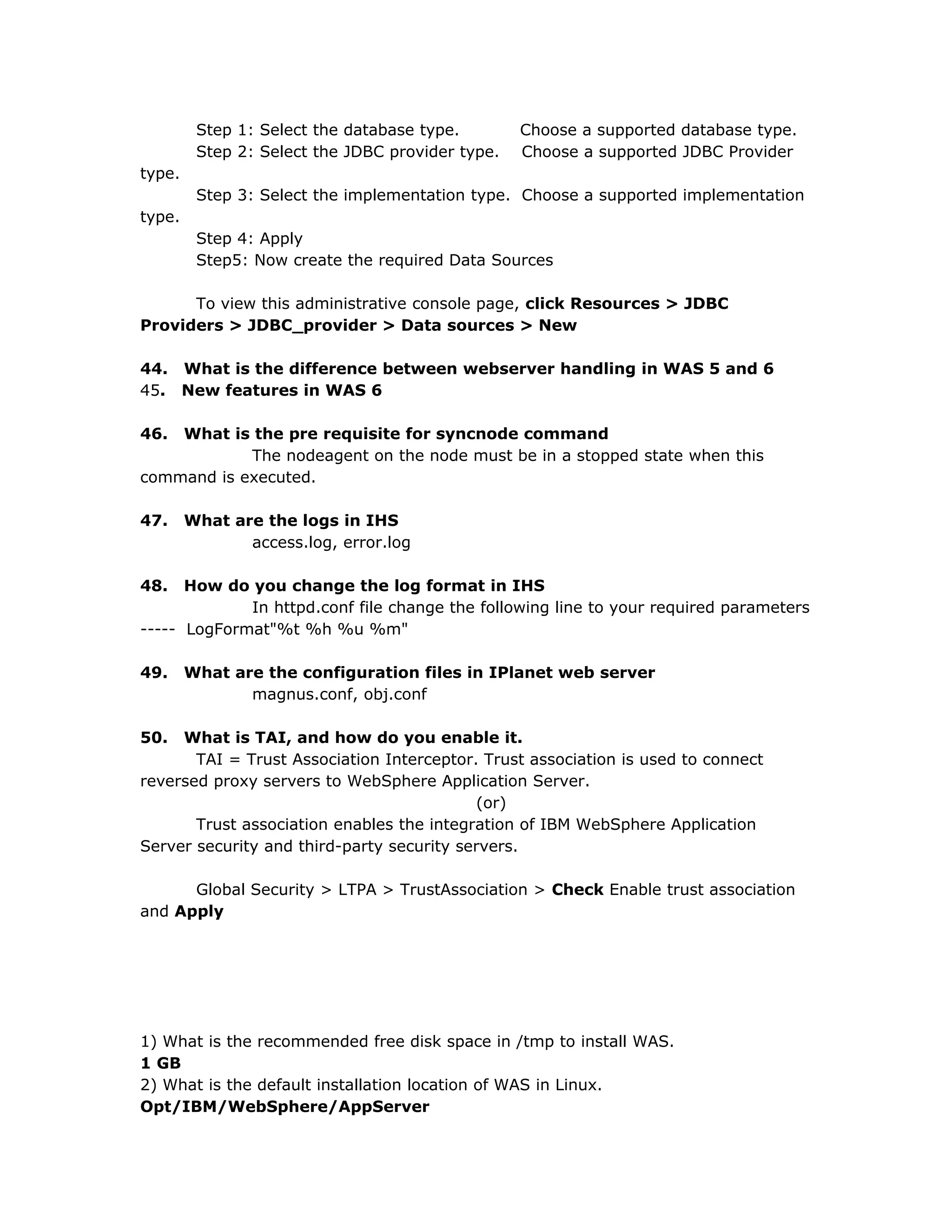 Step 1: Select the database type. Choose a supported database type.
Step 2: Select the JDBC provider type. Choose a supported JDBC Provider
type.
Step 3: Select the implementation type. Choose a supported implementation
type.
Step 4: Apply
Step5: Now create the required Data Sources
To view this administrative console page, click Resources > JDBC
Providers > JDBC_provider > Data sources > New
44. What is the difference between webserver handling in WAS 5 and 6
45. New features in WAS 6
46. What is the pre requisite for syncnode command
The nodeagent on the node must be in a stopped state when this
command is executed.
47. What are the logs in IHS
access.log, error.log
48. How do you change the log format in IHS
In httpd.conf file change the following line to your required parameters
----- LogFormat"%t %h %u %m"
49. What are the configuration files in IPlanet web server
magnus.conf, obj.conf
50. What is TAI, and how do you enable it.
TAI = Trust Association Interceptor. Trust association is used to connect
reversed proxy servers to WebSphere Application Server.
(or)
Trust association enables the integration of IBM WebSphere Application
Server security and third-party security servers.
Global Security > LTPA > TrustAssociation > Check Enable trust association
and Apply
1) What is the recommended free disk space in /tmp to install WAS.
1 GB
2) What is the default installation location of WAS in Linux.
Opt/IBM/WebSphere/AppServer
 