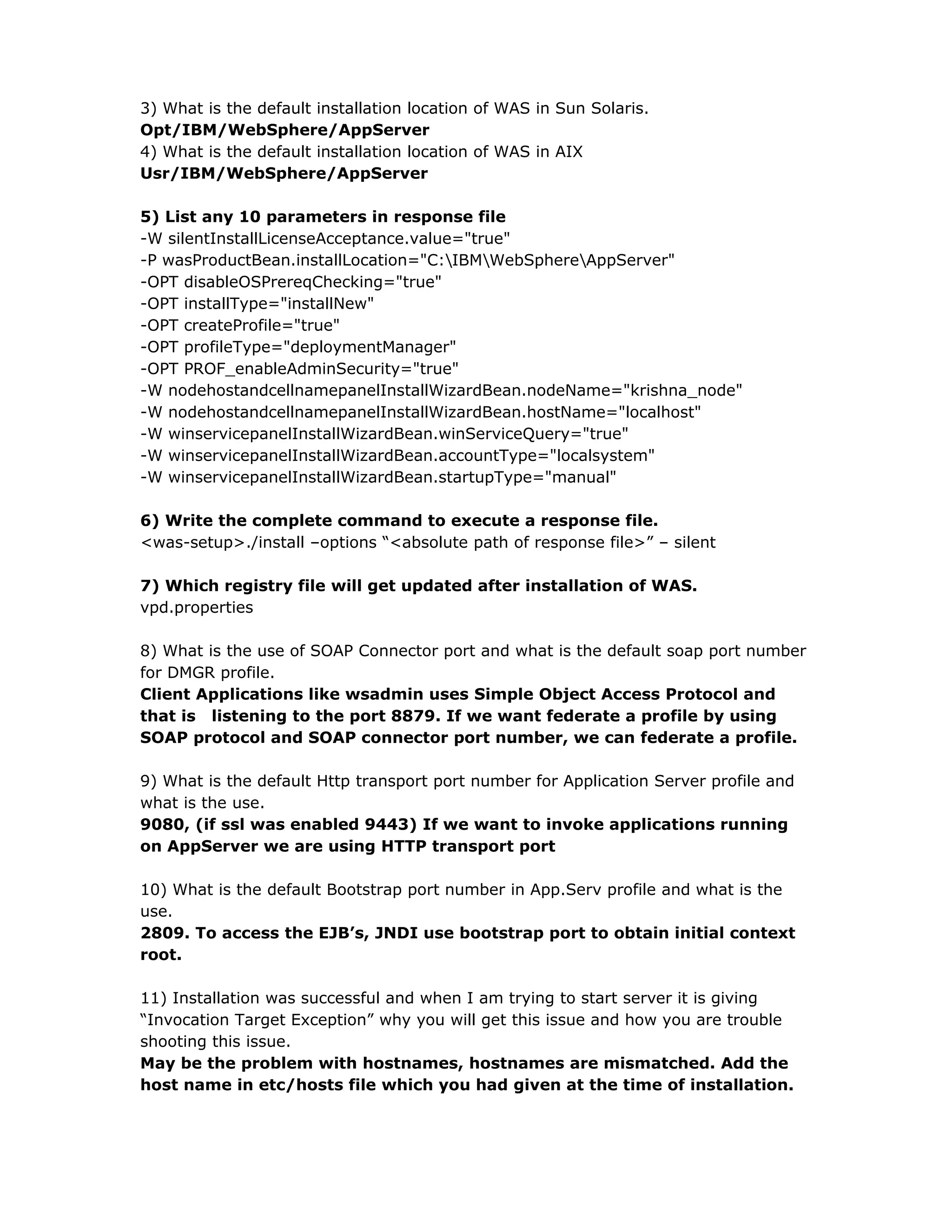 3) What is the default installation location of WAS in Sun Solaris.
Opt/IBM/WebSphere/AppServer
4) What is the default installation location of WAS in AIX
Usr/IBM/WebSphere/AppServer
5) List any 10 parameters in response file
-W silentInstallLicenseAcceptance.value="true"
-P wasProductBean.installLocation="C:IBMWebSphereAppServer"
-OPT disableOSPrereqChecking="true"
-OPT installType="installNew"
-OPT createProfile="true"
-OPT profileType="deploymentManager"
-OPT PROF_enableAdminSecurity="true"
-W nodehostandcellnamepanelInstallWizardBean.nodeName="krishna_node"
-W nodehostandcellnamepanelInstallWizardBean.hostName="localhost"
-W winservicepanelInstallWizardBean.winServiceQuery="true"
-W winservicepanelInstallWizardBean.accountType="localsystem"
-W winservicepanelInstallWizardBean.startupType="manual"
6) Write the complete command to execute a response file.
<was-setup>./install –options “<absolute path of response file>” – silent
7) Which registry file will get updated after installation of WAS.
vpd.properties
8) What is the use of SOAP Connector port and what is the default soap port number
for DMGR profile.
Client Applications like wsadmin uses Simple Object Access Protocol and
that is listening to the port 8879. If we want federate a profile by using
SOAP protocol and SOAP connector port number, we can federate a profile.
9) What is the default Http transport port number for Application Server profile and
what is the use.
9080, (if ssl was enabled 9443) If we want to invoke applications running
on AppServer we are using HTTP transport port
10) What is the default Bootstrap port number in App.Serv profile and what is the
use.
2809. To access the EJB’s, JNDI use bootstrap port to obtain initial context
root.
11) Installation was successful and when I am trying to start server it is giving
“Invocation Target Exception” why you will get this issue and how you are trouble
shooting this issue.
May be the problem with hostnames, hostnames are mismatched. Add the
host name in etc/hosts file which you had given at the time of installation.
 