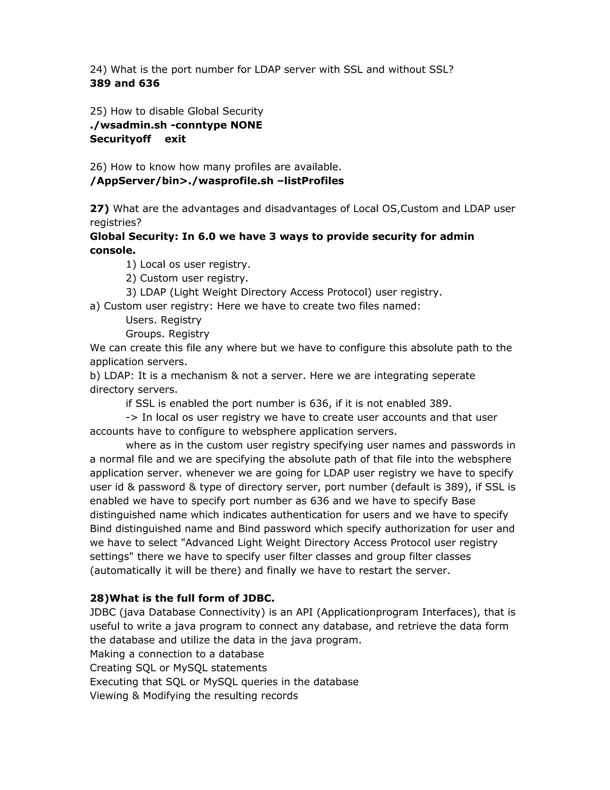 24) What is the port number for LDAP server with SSL and without SSL?
389 and 636
25) How to disable Global Security
./wsadmin.sh -conntype NONE
Securityoff exit
26) How to know how many profiles are available.
/AppServer/bin>./wasprofile.sh –listProfiles
27) What are the advantages and disadvantages of Local OS,Custom and LDAP user
registries?
Global Security: In 6.0 we have 3 ways to provide security for admin
console.
1) Local os user registry.
2) Custom user registry.
3) LDAP (Light Weight Directory Access Protocol) user registry.
a) Custom user registry: Here we have to create two files named:
Users. Registry
Groups. Registry
We can create this file any where but we have to configure this absolute path to the
application servers.
b) LDAP: It is a mechanism & not a server. Here we are integrating seperate
directory servers.
if SSL is enabled the port number is 636, if it is not enabled 389.
-> In local os user registry we have to create user accounts and that user
accounts have to configure to websphere application servers.
where as in the custom user registry specifying user names and passwords in
a normal file and we are specifying the absolute path of that file into the websphere
application server. whenever we are going for LDAP user registry we have to specify
user id & password & type of directory server, port number (default is 389), if SSL is
enabled we have to specify port number as 636 and we have to specify Base
distinguished name which indicates authentication for users and we have to specify
Bind distinguished name and Bind password which specify authorization for user and
we have to select "Advanced Light Weight Directory Access Protocol user registry
settings" there we have to specify user filter classes and group filter classes
(automatically it will be there) and finally we have to restart the server.
28)What is the full form of JDBC.
JDBC (java Database Connectivity) is an API (Applicationprogram Interfaces), that is
useful to write a java program to connect any database, and retrieve the data form
the database and utilize the data in the java program.
Making a connection to a database
Creating SQL or MySQL statements
Executing that SQL or MySQL queries in the database
Viewing & Modifying the resulting records
 
