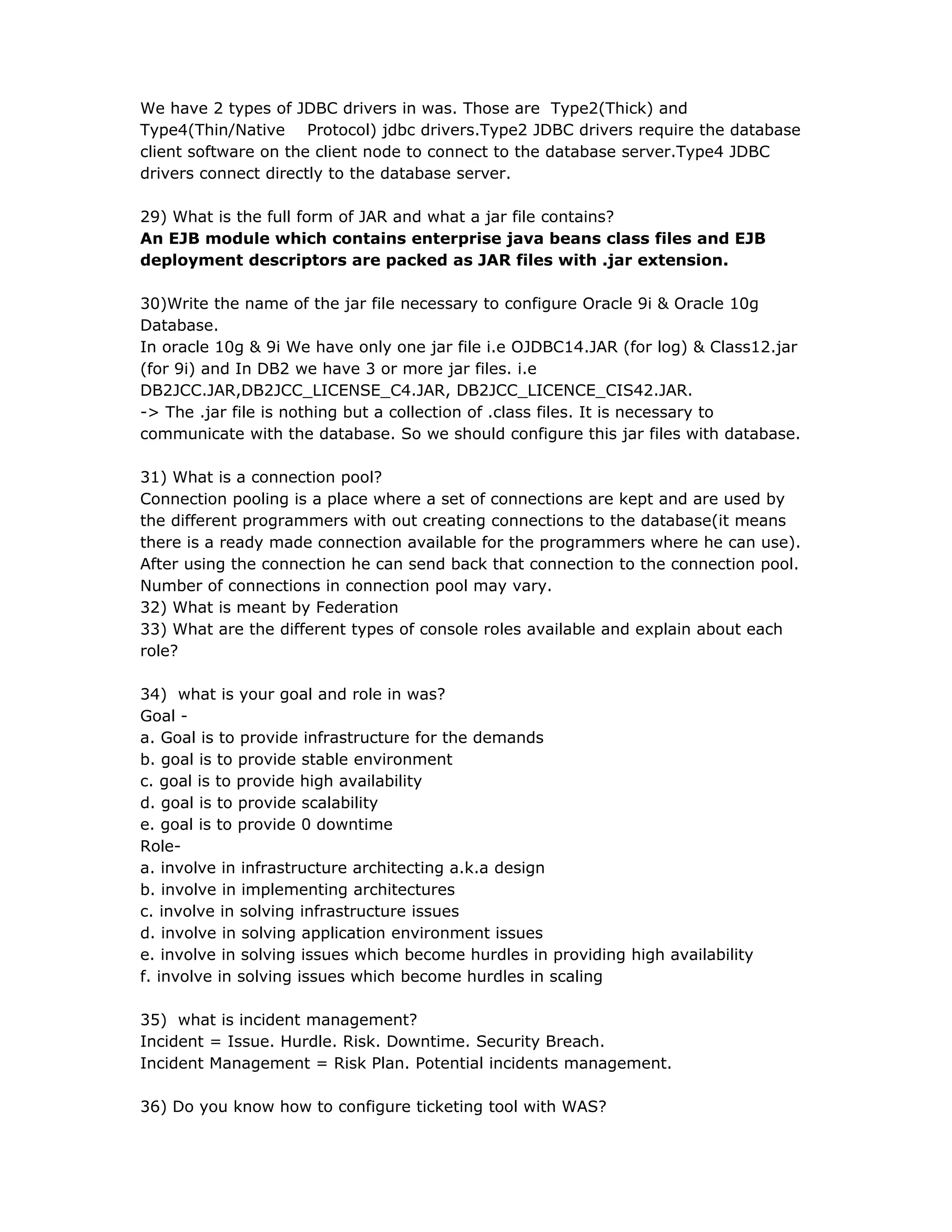 We have 2 types of JDBC drivers in was. Those are Type2(Thick) and
Type4(Thin/Native Protocol) jdbc drivers.Type2 JDBC drivers require the database
client software on the client node to connect to the database server.Type4 JDBC
drivers connect directly to the database server.
29) What is the full form of JAR and what a jar file contains?
An EJB module which contains enterprise java beans class files and EJB
deployment descriptors are packed as JAR files with .jar extension.
30)Write the name of the jar file necessary to configure Oracle 9i & Oracle 10g
Database.
In oracle 10g & 9i We have only one jar file i.e OJDBC14.JAR (for log) & Class12.jar
(for 9i) and In DB2 we have 3 or more jar files. i.e
DB2JCC.JAR,DB2JCC_LICENSE_C4.JAR, DB2JCC_LICENCE_CIS42.JAR.
-> The .jar file is nothing but a collection of .class files. It is necessary to
communicate with the database. So we should configure this jar files with database.
31) What is a connection pool?
Connection pooling is a place where a set of connections are kept and are used by
the different programmers with out creating connections to the database(it means
there is a ready made connection available for the programmers where he can use).
After using the connection he can send back that connection to the connection pool.
Number of connections in connection pool may vary.
32) What is meant by Federation
33) What are the different types of console roles available and explain about each
role?
34) what is your goal and role in was?
Goal -
a. Goal is to provide infrastructure for the demands
b. goal is to provide stable environment
c. goal is to provide high availability
d. goal is to provide scalability
e. goal is to provide 0 downtime
Role-
a. involve in infrastructure architecting a.k.a design
b. involve in implementing architectures
c. involve in solving infrastructure issues
d. involve in solving application environment issues
e. involve in solving issues which become hurdles in providing high availability
f. involve in solving issues which become hurdles in scaling
35) what is incident management?
Incident = Issue. Hurdle. Risk. Downtime. Security Breach.
Incident Management = Risk Plan. Potential incidents management.
36) Do you know how to configure ticketing tool with WAS?
 