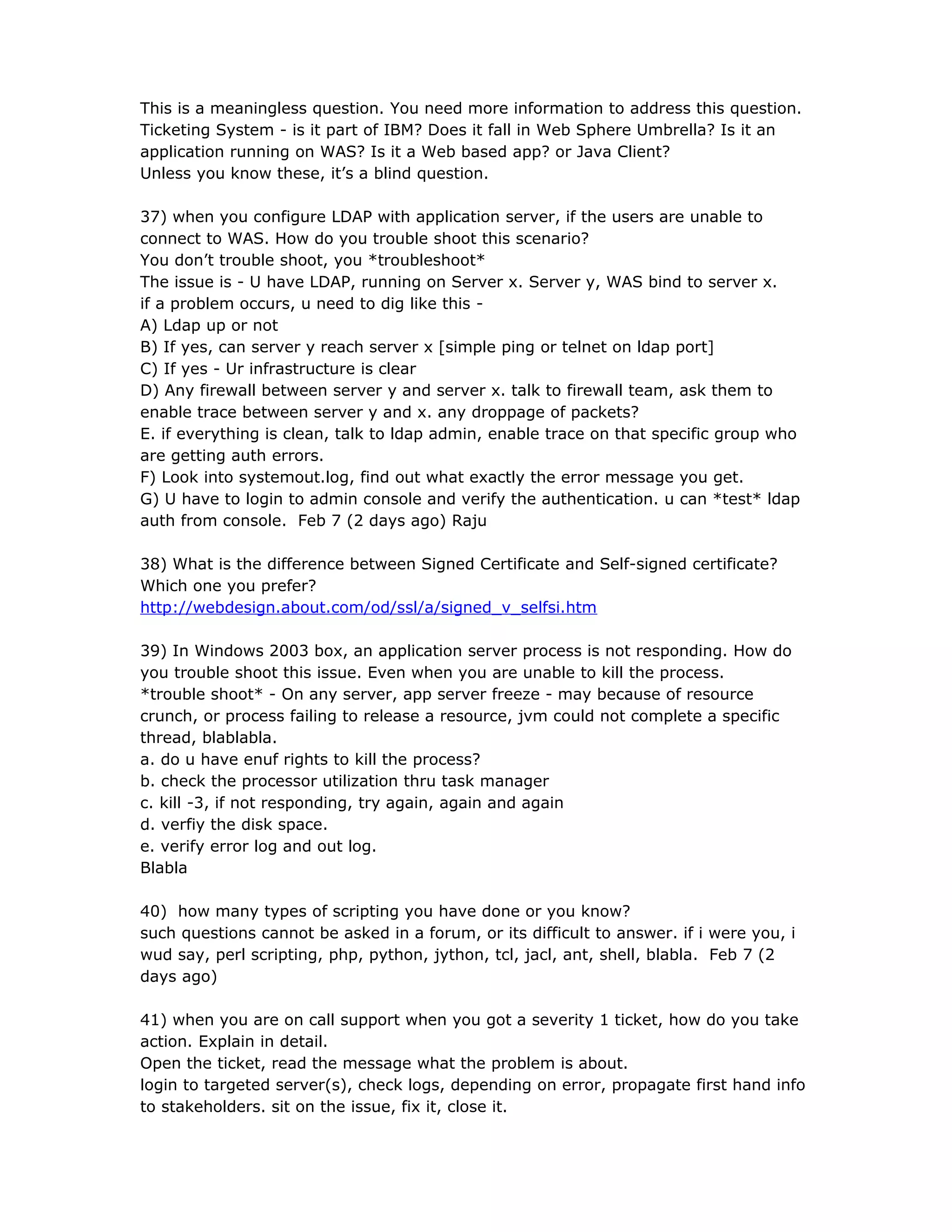 This is a meaningless question. You need more information to address this question.
Ticketing System - is it part of IBM? Does it fall in Web Sphere Umbrella? Is it an
application running on WAS? Is it a Web based app? or Java Client?
Unless you know these, it’s a blind question.
37) when you configure LDAP with application server, if the users are unable to
connect to WAS. How do you trouble shoot this scenario?
You don’t trouble shoot, you *troubleshoot*
The issue is - U have LDAP, running on Server x. Server y, WAS bind to server x.
if a problem occurs, u need to dig like this -
A) Ldap up or not
B) If yes, can server y reach server x [simple ping or telnet on ldap port]
C) If yes - Ur infrastructure is clear
D) Any firewall between server y and server x. talk to firewall team, ask them to
enable trace between server y and x. any droppage of packets?
E. if everything is clean, talk to ldap admin, enable trace on that specific group who
are getting auth errors.
F) Look into systemout.log, find out what exactly the error message you get.
G) U have to login to admin console and verify the authentication. u can *test* ldap
auth from console. Feb 7 (2 days ago) Raju
38) What is the difference between Signed Certificate and Self-signed certificate?
Which one you prefer?
http://webdesign.about.com/od/ssl/a/signed_v_selfsi.htm
39) In Windows 2003 box, an application server process is not responding. How do
you trouble shoot this issue. Even when you are unable to kill the process.
*trouble shoot* - On any server, app server freeze - may because of resource
crunch, or process failing to release a resource, jvm could not complete a specific
thread, blablabla.
a. do u have enuf rights to kill the process?
b. check the processor utilization thru task manager
c. kill -3, if not responding, try again, again and again
d. verfiy the disk space.
e. verify error log and out log.
Blabla
40) how many types of scripting you have done or you know?
such questions cannot be asked in a forum, or its difficult to answer. if i were you, i
wud say, perl scripting, php, python, jython, tcl, jacl, ant, shell, blabla. Feb 7 (2
days ago)
41) when you are on call support when you got a severity 1 ticket, how do you take
action. Explain in detail.
Open the ticket, read the message what the problem is about.
login to targeted server(s), check logs, depending on error, propagate first hand info
to stakeholders. sit on the issue, fix it, close it.
 